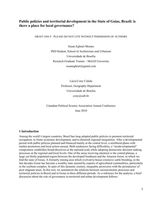 Public policies and territorial development in the State of Goias, Brazil: is
there a place for local governance?

              DRAFT ONLY –PLEASE DO NOT CITE WITHOUT PERMISSION OF AUTHORS


                                            Susan Eghrari Moraes
                            PhD Student, School of Architecture and Urbanism
                                           Universidade de Brasília
                              Research Graduate Trainee – McGill University
                                          susaneghrari@gmail.com




                                             Lúcia Cony Cidade
                                     Professor, Geography Department
                                           Universidade de Brasília
                                                cony@unb.br


                        Canadian Political Science Association Annual Conference
                                                  June 2010




1 Introduction
Among the world’s largest countries, Brazil has long adopted public policies to promote territorial
occupation, to foster economic development, and to diminish regional inequalities. After a developmental
period with public policies planned and financed mainly at the central level, a neoliberal phase with
market promotion and local action ensued. Both tendencies facing difficulties, a “neodevelopmental”
compromise establishes broad directives at the national scale while adopting democratic decision making
processes at the regional and local levels. One of the areas receiving attention is the central plateau, a
large yet thinly populated region between the developed Southeast and the Amazon forest, in which we
find the state of Goias. A formerly mining area which evolved to house extensive cattle breeding, in the
last decades Goias has become a wealthy state steered by exports of agricultural commodities, particularly
in the soybean complex. In spite of this dynamic scenery, inequality perseveres with the permanence of
poor stagnant areas. In this text, we summarize the relations between socioeconomic processes and
territorial policies in Brazil and in Goias in three different periods. As a reference for the analysis, a brief
discussion about the role of governance in territorial and urban development follows.



                                                                                                              1
 