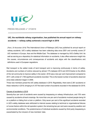 PRESS RELEASE n° 37/2019
UIC, the worldwide railway organisation, has published its annual report on railway
accidents — railway safety achieved a record high in 2018
(Paris, 25 November 2019) The International Union of Railways (UIC) has published its annual report on
railway accidents. UIC’s safety database has been collecting data since 2001 and currently covers 27
UIC members in Europe, Asia and the Middle East. The database is managed by UIC's Safety Unit. As
well as serving as a depository for statistical information on accidents, it also offers extensive insight into
the causes, circumstances and consequences of accidents and aligns with the classifications and
definitions used in European regulations.
Rail transport is the safest mode of land transport and is improving continuously in terms of safety.
Accidents and numbers of victims reduced by almost 17% between 2013 and 2018 thanks to the efforts
of the rail community to improve safety in the sector. 2018 saw a two per cent improvement compared to
2017, with a total of 1,746 significant accidents recorded. This is the lowest number of accidents observed
since data collection began in 2006.
Three new members joined the UIC safety database in 2019. Regrettably, there were 2,361 accidents on
these networks in 2018, bringing to 4,107 the total number of accidents recorded in the database for 2018.
Causes of accidents in 2018
Seventy-four per cent of accidents were caused by trespassing on railway infrastructure, and 15% were
caused by accidents at level crossings. No more than one per cent of accidents involved people being hit
on a platform or falling from a train or platform. Only seven per cent of the significant accidents recorded
in UIC's safety database were attributed to internal causes relating to technical or organisational failures
or human factors within the rail operation system; the remaining two per cent were caused by weather and
environmental conditions. The predominance of individual accidents caused by third party trespassing is
exacerbated by the inclusion of new members’ data.
 