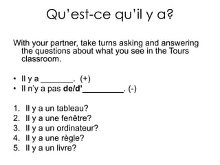 Qu’est-ce qu’il y a? Withyourpartner, taketurnsasking and answering the questions about whatyousee in the Tours classroom.Il y a _______.  (+)Il n’y a pas de/d’_________. (-)Il y a un tableau? Il y a une fenêtre? Il y a un ordinateur? Il y a une règle? Il y a un livre? 