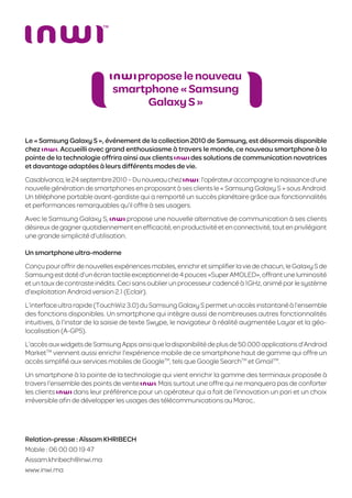 propose le nouveau
                              smartphone « Samsung
                                   Galaxy S »


Le « Samsung Galaxy S », événement de la collection 2010 de Samsung, est désormais disponible
chez       . Accueilli avec grand enthousiasme à travers le monde, ce nouveau smartphone à la
pointe de la technologie offrira ainsi aux clients   des solutions de communication novatrices
et davantage adaptées à leurs différents modes de vie.
Casablvanca, le 24 septembre 2010 – Du nouveau chez     : l’opérateur accompagne la naissance d’une
nouvelle génération de smartphones en proposant à ses clients le « Samsung Galaxy S » sous Android.
Un téléphone portable avant-gardiste qui a remporté un succès planétaire grâce aux fonctionnalités
et performances remarquables qu’il offre à ses usagers.
Avec le Samsung Galaxy S,            propose une nouvelle alternative de communication à ses clients
désireux de gagner quotidiennement en efﬁcacité, en productivité et en connectivité, tout en privilégiant
une grande simplicité d’utilisation.

Un smartphone ultra-moderne
Conçu pour offrir de nouvelles expériences mobiles, enrichir et simpliﬁer la vie de chacun, le Galaxy S de
Samsung est doté d’un écran tactile exceptionnel de 4 pouces «Super AMOLED», offrant une luminosité
et un taux de contraste inédits. Ceci sans oublier un processeur cadencé à 1GHz, animé par le système
d’exploitation Android version 2.1 (Eclair).
L’interface ultra rapide (TouchWiz 3.0) du Samsung Galaxy S permet un accès instantané à l’ensemble
des fonctions disponibles. Un smartphone qui intègre aussi de nombreuses autres fonctionnalités
intuitives, à l’instar de la saisie de texte Swype, le navigateur à réalité augmentée Layar et la géo-
localisation (A-GPS).
L’accès aux widgets de Samsung Apps ainsi que la disponibilité de plus de 50.000 applications d’Android
MarketTM viennent aussi enrichir l’expérience mobile de ce smartphone haut de gamme qui offre un
accès simpliﬁé aux services mobiles de GoogleTM, tels que Google SearchTM et GmailTM.
Un smartphone à la pointe de la technologie qui vient enrichir la gamme des terminaux proposée à
travers l’ensemble des points de vente      . Mais surtout une offre qui ne manquera pas de conforter
les clients      dans leur préférence pour un opérateur qui a fait de l’innovation un pari et un choix
irréversible aﬁn de développer les usages des télécommunications au Maroc..




Relation-presse : Aïssam KHRIBECH
Mobile : 06 00 00 19 47
Aissam.khribech@inwi.ma
www.inwi.ma
 
