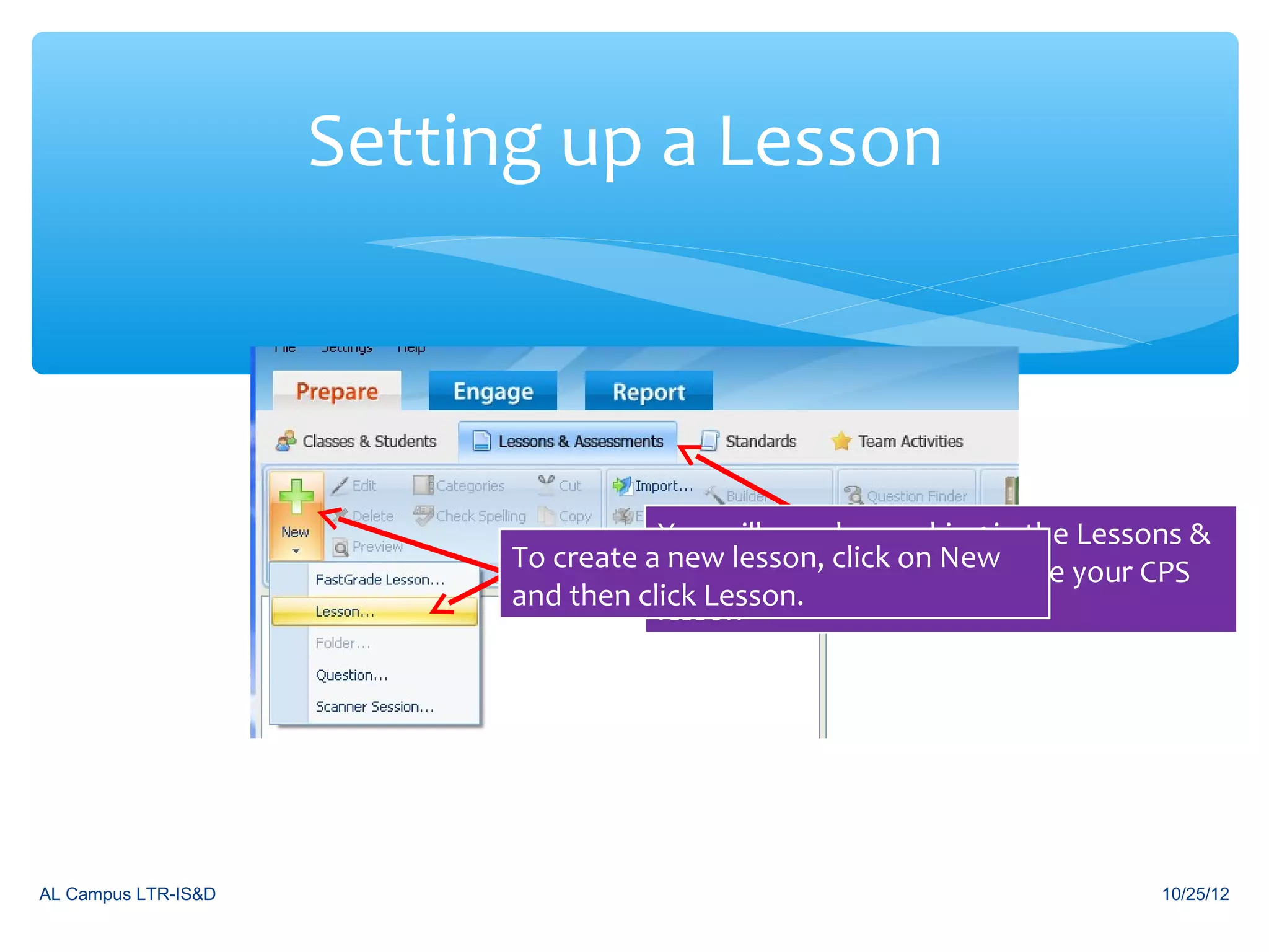 Setting up a Lesson



                                      You will now be working in the Lessons &
                           To create aAssessments click tab New
                                       new lesson, sub on to create your CPS
                           and then click Lesson.
                                      lesson




AL Campus LTR-IS&D                                                        10/25/12
 