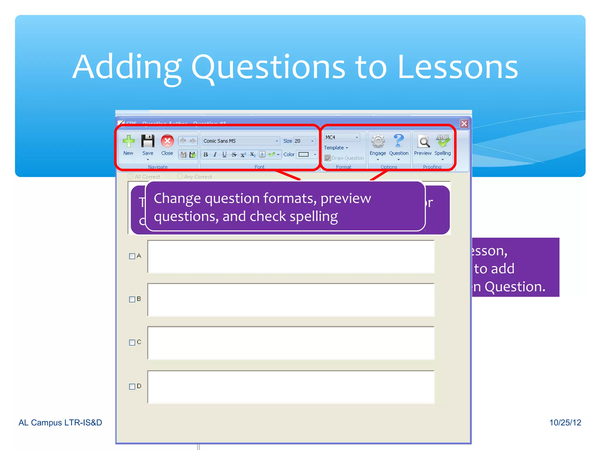 Adding Questions to Lessons


                     There arenew question, save, close,can use for
                       Create various features that you alter
                       Change question formats, preview
                       fonts
                       questions, and check spelling
                     creating questions.

                                      To create a Question in your new lesson,
                                      highlight the lesson you would like to add
                                      questions to and click New and then Question.




AL Campus LTR-IS&D                                                                    10/25/12
 