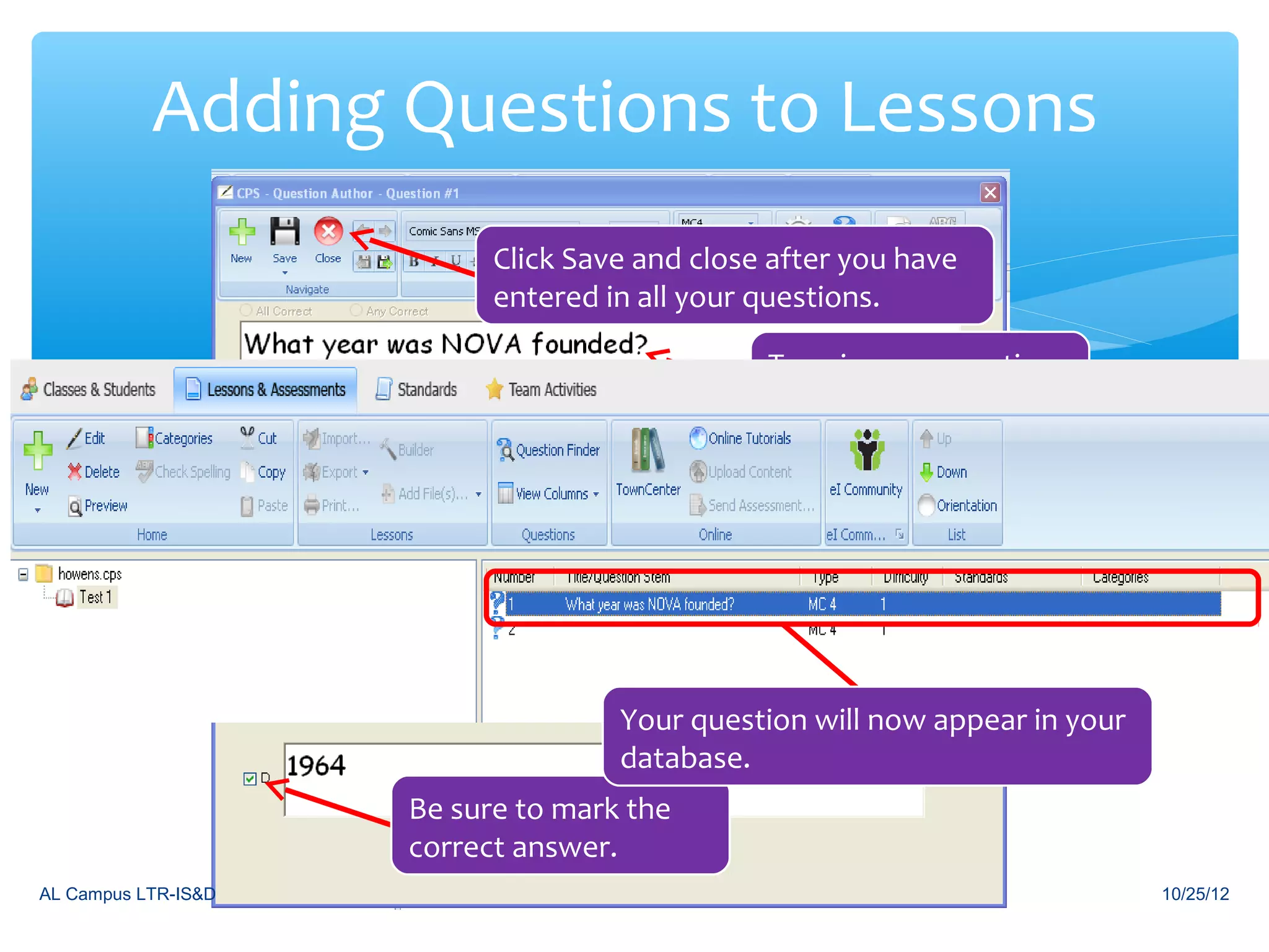 Adding Questions to Lessons
                           Click Save and close after you have
                           entered in all your questions.

                                               Type in your question
                                               and answer choices




                                    Your question will now appear in your
                                    database.
                     Be sure to mark the
                     correct answer.
AL Campus LTR-IS&D                                                          10/25/12
 