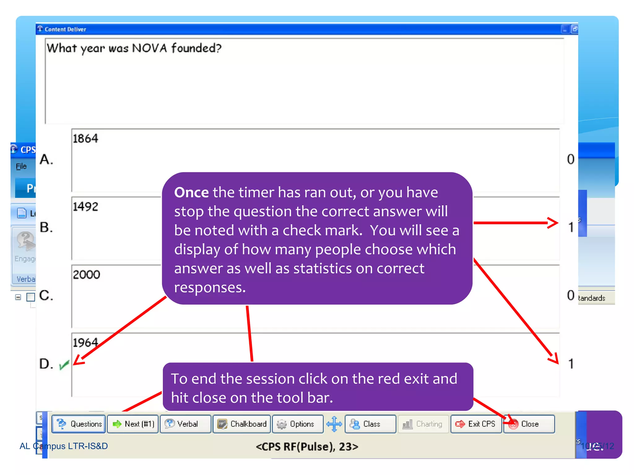 Engaging in a Lesson


                                       You will now be working in the Engage tab
                              Once the timerLessons out, or you have
                                       under has ran & Assessments.
                              stop the question the correct answer will
                              be noted with a check mark. You will see a
                              display Next to many people chooselesson .
                                Click of how move into your CPS which
                              answer as well as statistics on correct
                              responses.
                     Check the lesson you would like to engage
                     the students in and make sure you are on
                     the right class list, then click Engage
                     Click start and the session will be engaged. .
                               To end the session click on the red exit and
                               hit close on the tool bar.
                                              You will be able to see who is answering in
AL Campus LTR-IS&D                            because their clicker number will turn a dark blue.
                                                                                             10/25/12
 