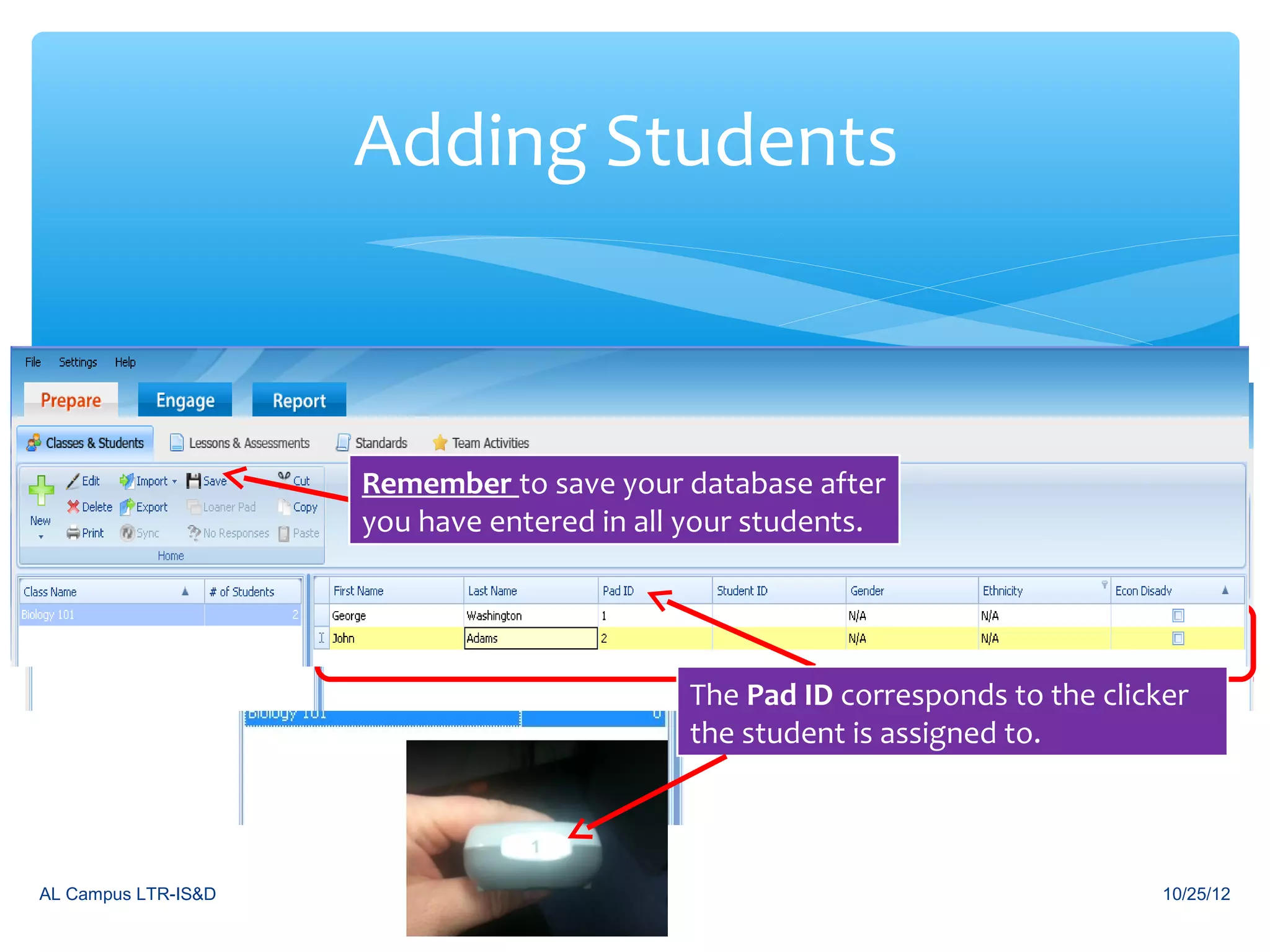 Adding Students


                            Under the Prepare tab and classes &
                            students click on New and click
                     Remember to save your database after
                            Student. Make sure the class is
                     you haveBegin typing in yourwant to add
                            highlighted that youstudents. name.
                              entered in all your students
                            students to. continually type in names.
                             Hit enter to


                                             The Pad ID corresponds to the clicker
                                             the student is assigned to.



AL Campus LTR-IS&D                                                              10/25/12
 