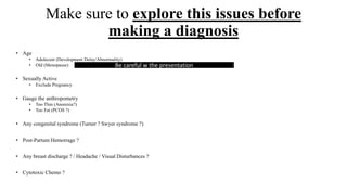 Make sure to explore this issues before
making a diagnosis
• Age
• Adolecent (Development Delay/Abnormality)
• Old (Menopause)
• Sexually Active
• Exclude Pregnancy
• Gauge the anthropometry
• Too Thin (Anorexia?)
• Too Fat (PCOS ?)
• Any congenital syndrome (Turner ? Swyer syndrome ?)
• Post-Partum Hemorrage ?
• Any breast discharge ? / Headache / Visual Disturbances ?
• Cytotoxic Chemo ?
Be careful w the presentation
 