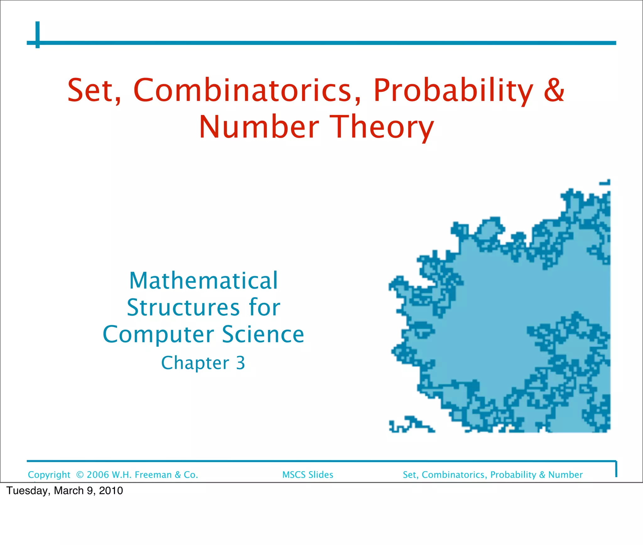 Set, Combinatorics, Probability &
                    Number Theory



                     Mathematical
                     Structures for
                   Computer Science
                               Chapter 3




    Copyright © 2006 W.H. Freeman & Co.
   
   MSCS Slides
   Set, Combinatorics, Probability & Number
    Theory
Tuesday, March 9, 2010
 