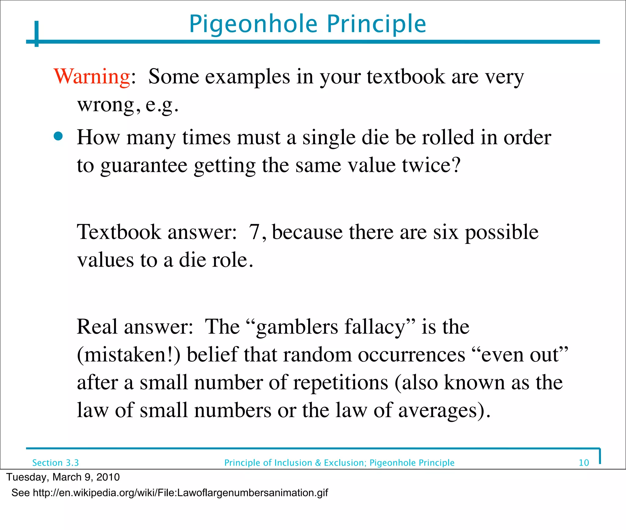 Pigeonhole Principle

          Warning: Some examples in your textbook are very
            wrong, e.g.
          ● How many times must a single die be rolled in order

            to guarantee getting the same value twice?

          	

 Textbook answer: 7, because there are six possible
              values to a die role.

          	

 Real answer: The “gamblers fallacy” is the
              (mistaken!) belief that random occurrences “even out”
              after a small number of repetitions (also known as the
              law of small numbers or the law of averages).

     Section 3.3                              Principle of Inclusion & Exclusion; Pigeonhole Principle   10
Tuesday, March 9, 2010
 See http://en.wikipedia.org/wiki/File:Lawoflargenumbersanimation.gif
 