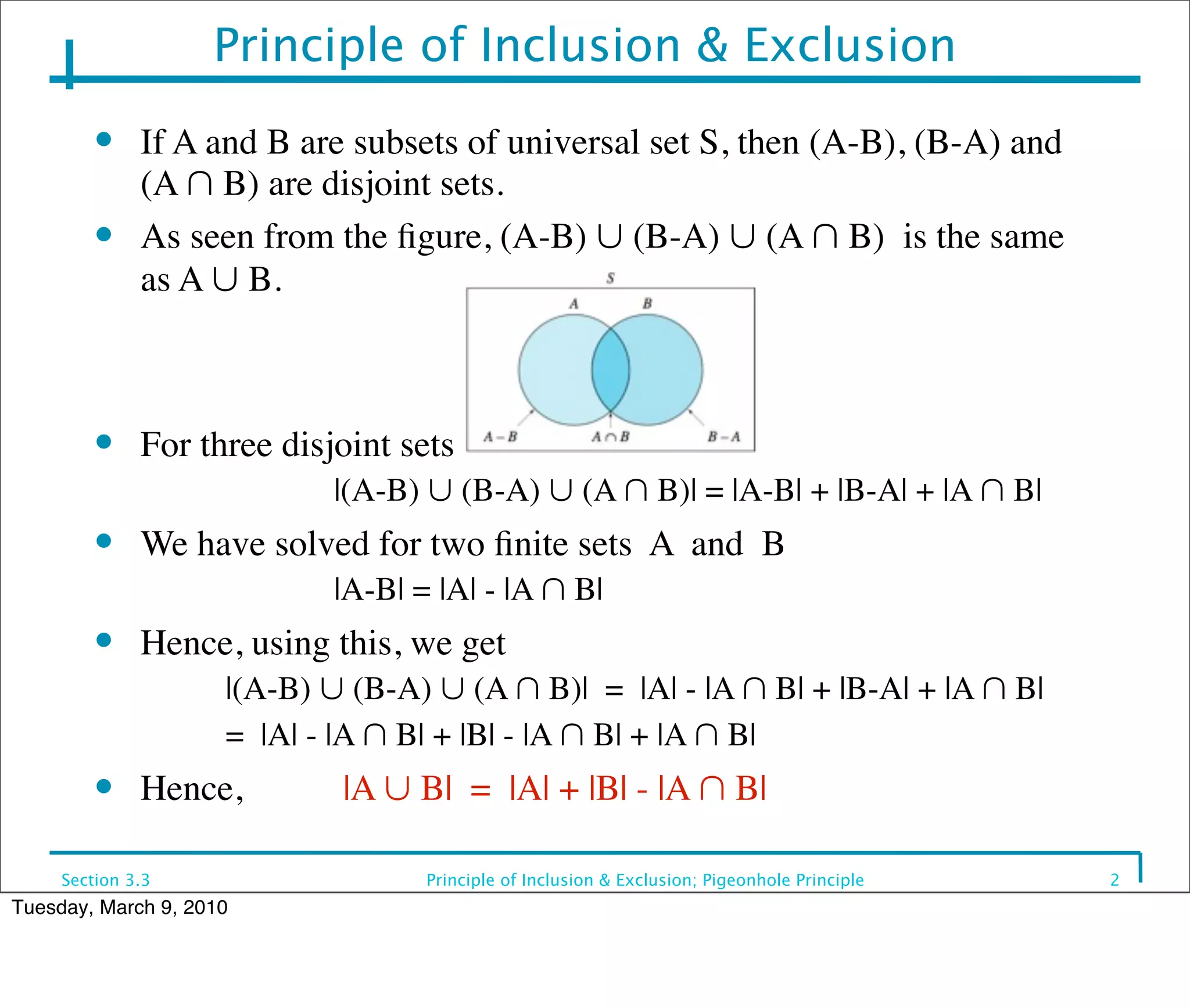 Principle of Inclusion & Exclusion
         ●    If A and B are subsets of universal set S, then (A-B), (B-A) and
              (A ∩ B) are disjoint sets.
         ●    As seen from the ﬁgure, (A-B) ∪ (B-A) ∪ (A ∩ B) is the same
              as A ∪ B.



         ●    For three disjoint sets
                     	

    |(A-B) ∪ (B-A) ∪ (A ∩ B)| = |A-B| + |B-A| + |A ∩ B|
         ●    We have solved for two ﬁnite sets A and B
                     	

    |A-B| = |A| - |A ∩ B|
         ●    Hence, using this, we get
                     |(A-B) ∪ (B-A) ∪ (A ∩ B)| = |A| - |A ∩ B| + |B-A| + |A ∩ B|
                     = |A| - |A ∩ B| + |B| - |A ∩ B| + |A ∩ B|
         ●    Hence,	

      |A ∪ B| = |A| + |B| - |A ∩ B|

     Section 3.3                   Principle of Inclusion & Exclusion; Pigeonhole Principle   2
Tuesday, March 9, 2010
 