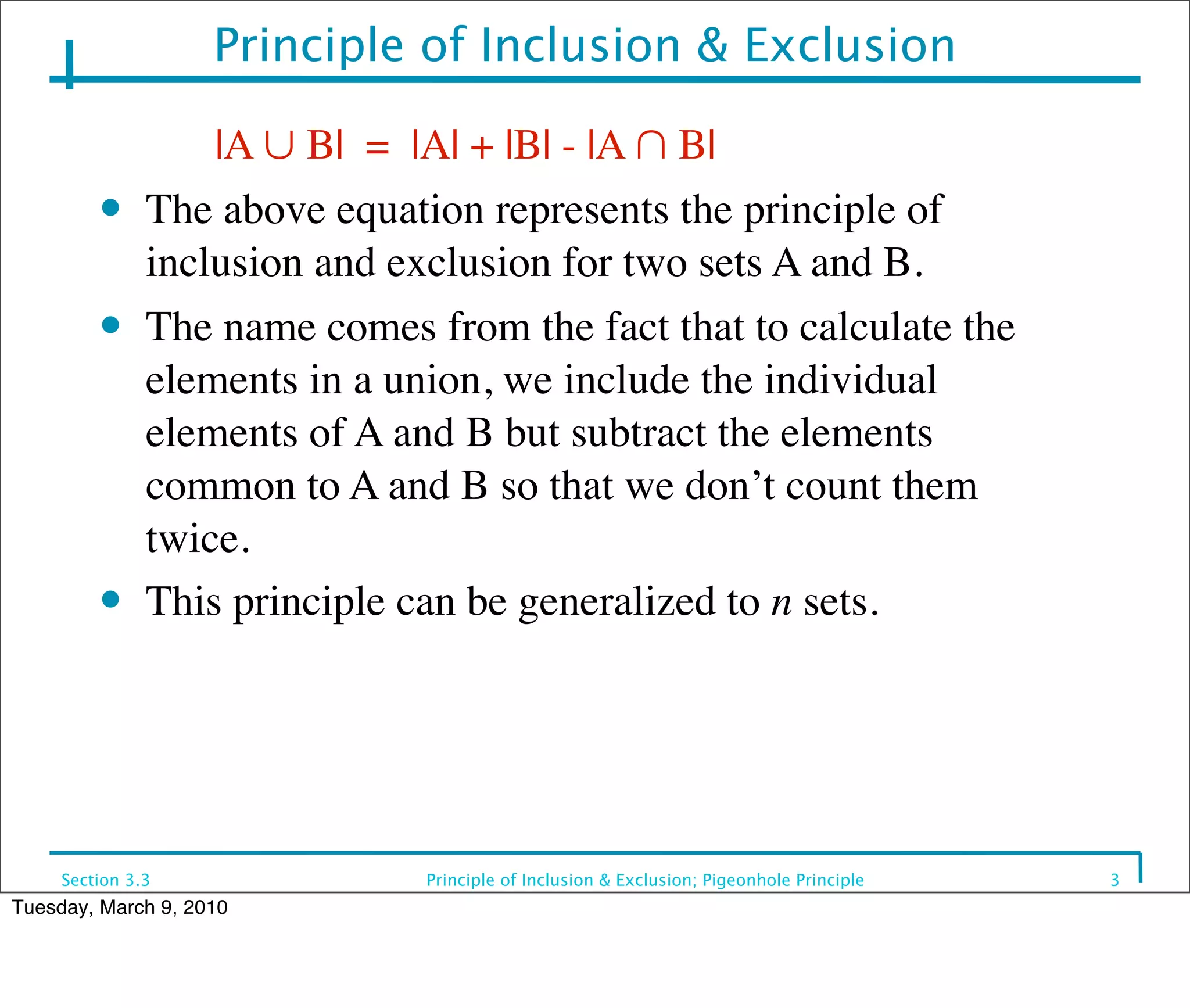 Principle of Inclusion & Exclusion

         	

 	

 |A ∪ B| = |A| + |B| - |A ∩ B|
         ● The above equation represents the principle of

             inclusion and exclusion for two sets A and B.
         ● The name comes from the fact that to calculate the

             elements in a union, we include the individual
             elements of A and B but subtract the elements
             common to A and B so that we don’t count them
             twice.
         ● This principle can be generalized to n sets.




     Section 3.3             Principle of Inclusion & Exclusion; Pigeonhole Principle   3
Tuesday, March 9, 2010
 