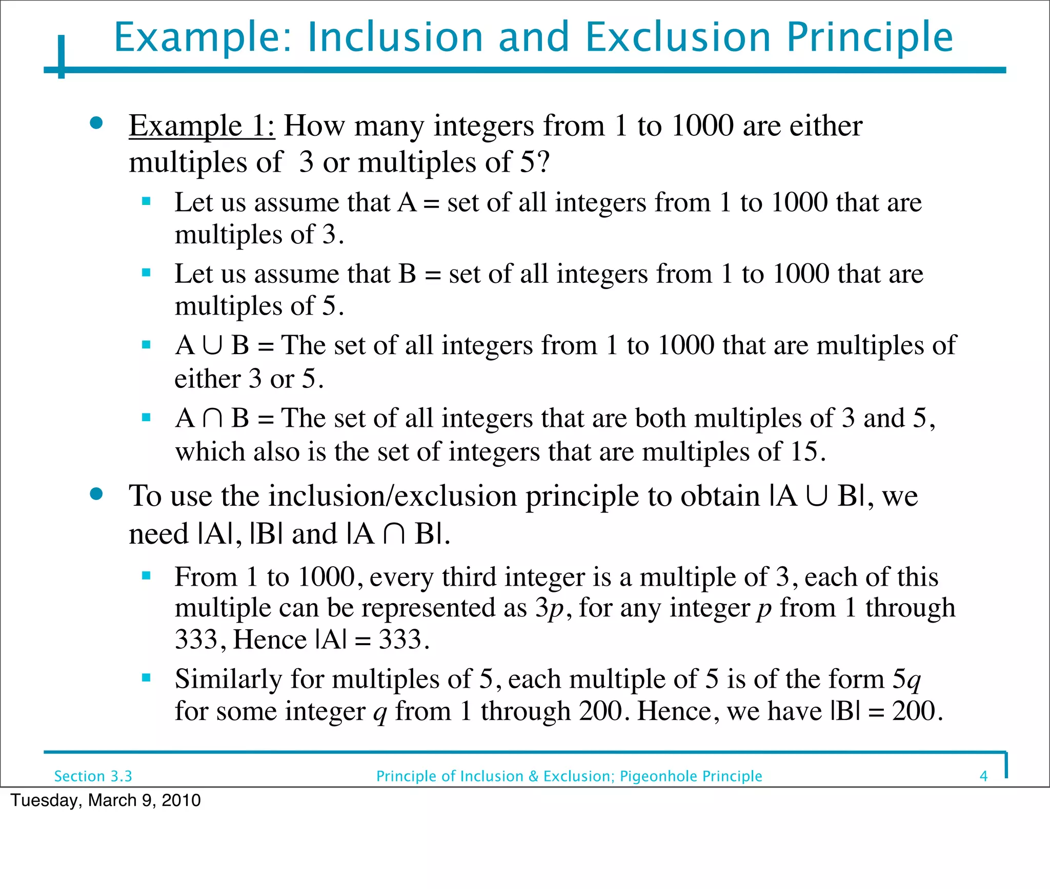 Example: Inclusion and Exclusion Principle
         ●     Example 1: How many integers from 1 to 1000 are either
               multiples of 3 or multiples of 5?
                   ■
                       Let us assume that A = set of all integers from 1 to 1000 that are
                       multiples of 3.
                   ■
                       Let us assume that B = set of all integers from 1 to 1000 that are
                       multiples of 5.
                   ■   A ∪ B = The set of all integers from 1 to 1000 that are multiples of
                       either 3 or 5.
                   ■   A ∩ B = The set of all integers that are both multiples of 3 and 5,
                       which also is the set of integers that are multiples of 15.
         ●     To use the inclusion/exclusion principle to obtain |A ∪ B|, we
               need |A|, |B| and |A ∩ B|.
                   ■
                       From 1 to 1000, every third integer is a multiple of 3, each of this
                       multiple can be represented as 3p, for any integer p from 1 through
                       333, Hence |A| = 333.
                   ■
                       Similarly for multiples of 5, each multiple of 5 is of the form 5q
                       for some integer q from 1 through 200. Hence, we have |B| = 200.

     Section 3.3                        Principle of Inclusion & Exclusion; Pigeonhole Principle   4
Tuesday, March 9, 2010
 