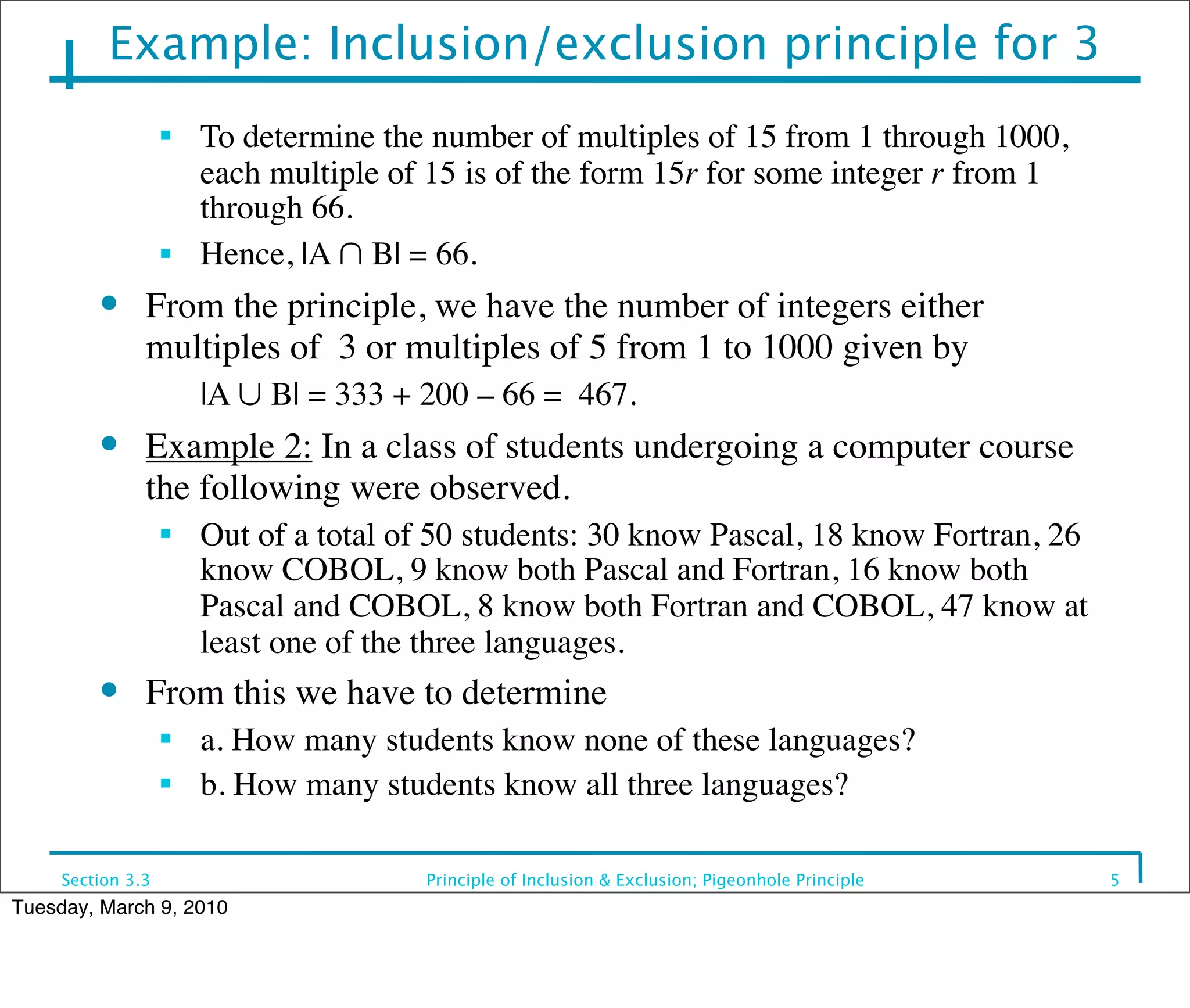 Example: Inclusion/exclusion principle for 3
                   ■
                       To determine the number of multiples of 15 from 1 through 1000,
                       each multiple of 15 is of the form 15r for some integer r from 1
                       through 66.
                   ■   Hence, |A ∩ B| = 66.
         ●     From the principle, we have the number of integers either
               multiples of 3 or multiples of 5 from 1 to 1000 given by
                   	

 |A ∪ B| = 333 + 200 – 66 = 467.
         ●     Example 2: In a class of students undergoing a computer course
               the following were observed.
                   ■
                       Out of a total of 50 students: 30 know Pascal, 18 know Fortran, 26
                       know COBOL, 9 know both Pascal and Fortran, 16 know both
                       Pascal and COBOL, 8 know both Fortran and COBOL, 47 know at
                       least one of the three languages.
         ●     From this we have to determine
                   ■
                       a. How many students know none of these languages?
                   ■
                       b. How many students know all three languages?

     Section 3.3                       Principle of Inclusion & Exclusion; Pigeonhole Principle   5
Tuesday, March 9, 2010
 