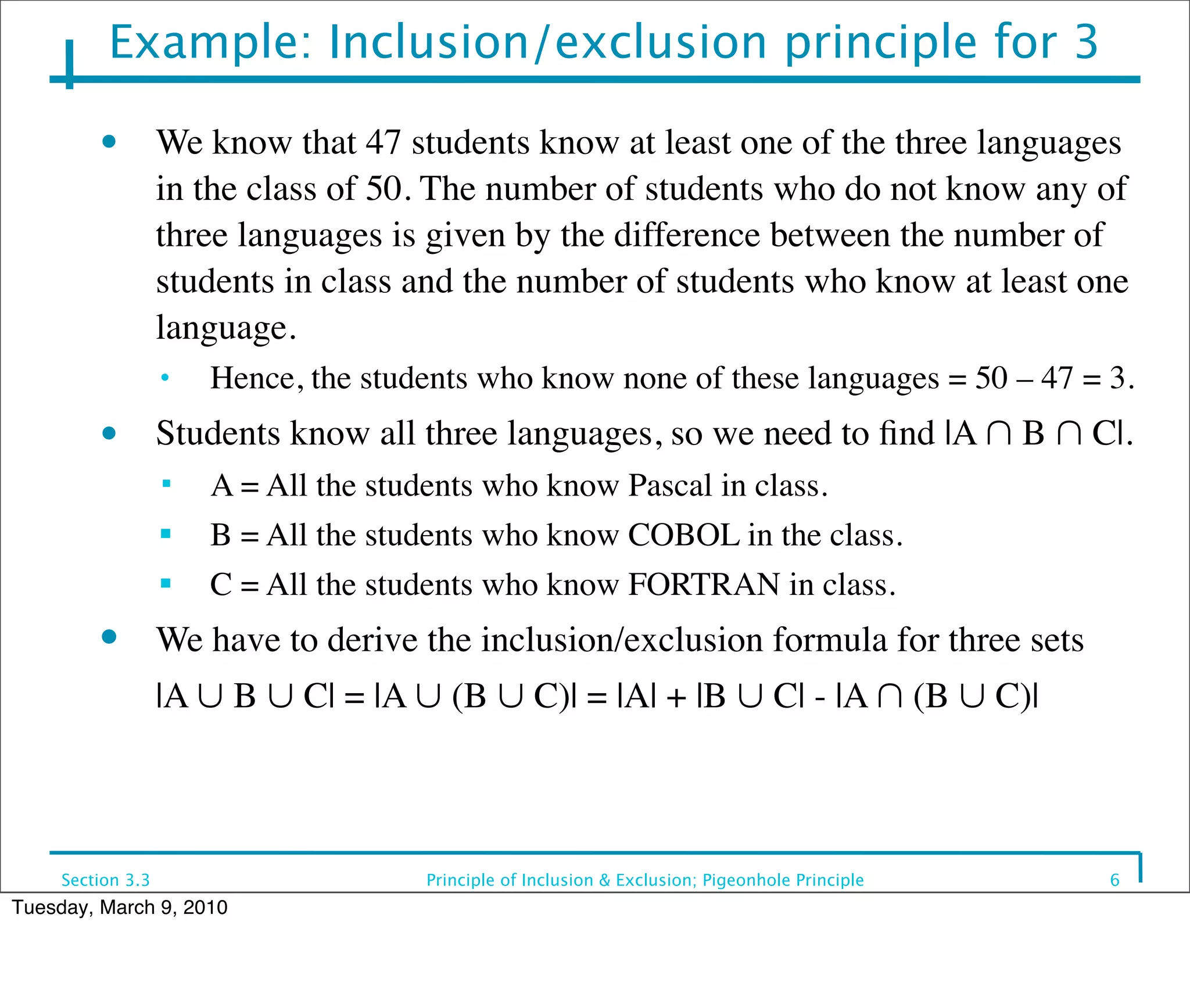 Example: Inclusion/exclusion principle for 3

         • We know that 47 students know at least one of the three languages
                   in the class of 50. The number of students who do not know any of
                   three languages is given by the difference between the number of
                   students in class and the number of students who know at least one
                   language.
                   •   Hence, the students who know none of these languages = 50 – 47 = 3.
         • Students know all three languages, so we need to ﬁnd |A ∩ B ∩ C|.
                      A = All the students who know Pascal in class.
                   ■
                       B = All the students who know COBOL in the class.
                   ■
                       C = All the students who know FORTRAN in class.
         ●         We have to derive the inclusion/exclusion formula for three sets
         	

       |A ∪ B ∪ C| = |A ∪ (B ∪ C)| = |A| + |B ∪ C| - |A ∩ (B ∪ C)|



     Section 3.3                      Principle of Inclusion & Exclusion; Pigeonhole Principle   6
Tuesday, March 9, 2010
 