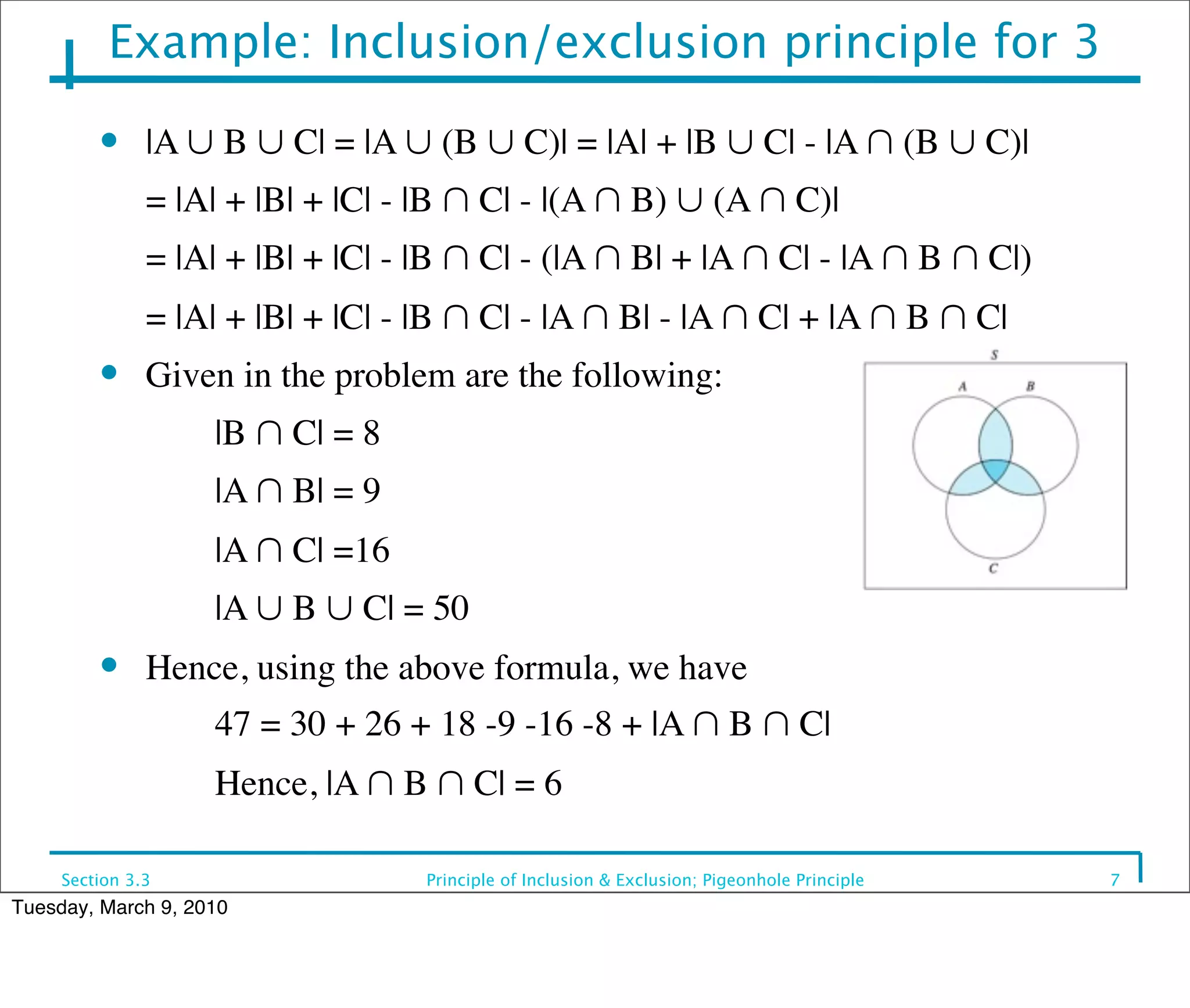 Example: Inclusion/exclusion principle for 3
         ●     |A ∪ B ∪ C| = |A ∪ (B ∪ C)| = |A| + |B ∪ C| - |A ∩ (B ∪ C)|
         	

 = |A| + |B| + |C| - |B ∩ C| - |(A ∩ B) ∪ (A ∩ C)|
         	

 = |A| + |B| + |C| - |B ∩ C| - (|A ∩ B| + |A ∩ C| - |A ∩ B ∩ C|)
         	

 = |A| + |B| + |C| - |B ∩ C| - |A ∩ B| - |A ∩ C| + |A ∩ B ∩ C|
         ●     Given in the problem are the following:
         	

   	

   |B ∩ C| = 8
         	

   	

   |A ∩ B| = 9
         	

   	

   |A ∩ C| =16
         	

   	

   |A ∪ B ∪ C| = 50
         ●     Hence, using the above formula, we have
         	

   	

   47 = 30 + 26 + 18 -9 -16 -8 + |A ∩ B ∩ C|
         	

   	

   Hence, |A ∩ B ∩ C| = 6

     Section 3.3                   Principle of Inclusion & Exclusion; Pigeonhole Principle   7
Tuesday, March 9, 2010
 