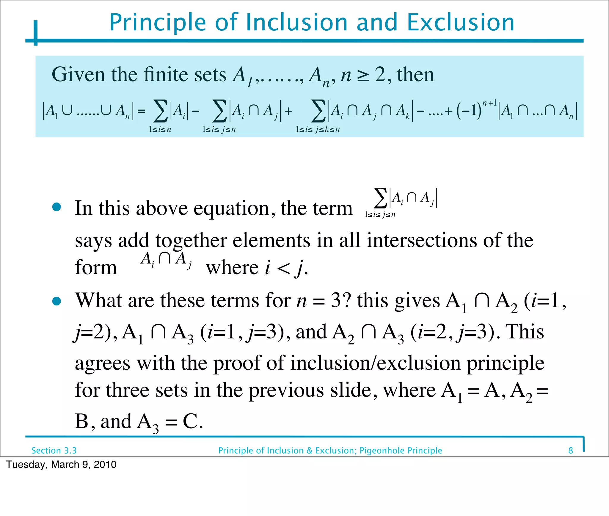 Principle of Inclusion and Exclusion

         Given the ﬁnite sets A1,……, An, n ≥ 2, then
                                                                                                               n +1
        A1 ∪ ......∪ An =    ∑A      i   −     ∑A ∩A    i     j   +      ∑A ∩A     i     j ∩ Ak − ....+ (−1)          A1 ∩ ...∩ An
                            1≤i≤ n           1≤i≤ j≤n                 1≤i≤ j≤k≤n




                                                                                         ∑A ∩A
         ●    In this above equation, the term                                         1≤i≤ j≤n
                                                                                                  i   j



         	

 says add together elements in all intersections of the
                       Ai ∩ A j
              form              where i < j.€
         ● What are these terms for n = 3? this gives A ∩ A (i=1,
                                                            1     2

             €j=2), A1 ∩ A3 (i=1, j=3), and A2 ∩ A3 (i=2, j=3). This
              agrees with the proof of inclusion/exclusion principle
              for three sets in the previous slide, where A1 = A, A2 =
              B, and A3 = C.
     Section 3.3                                Principle of Inclusion & Exclusion; Pigeonhole Principle                         8
Tuesday, March 9, 2010
 