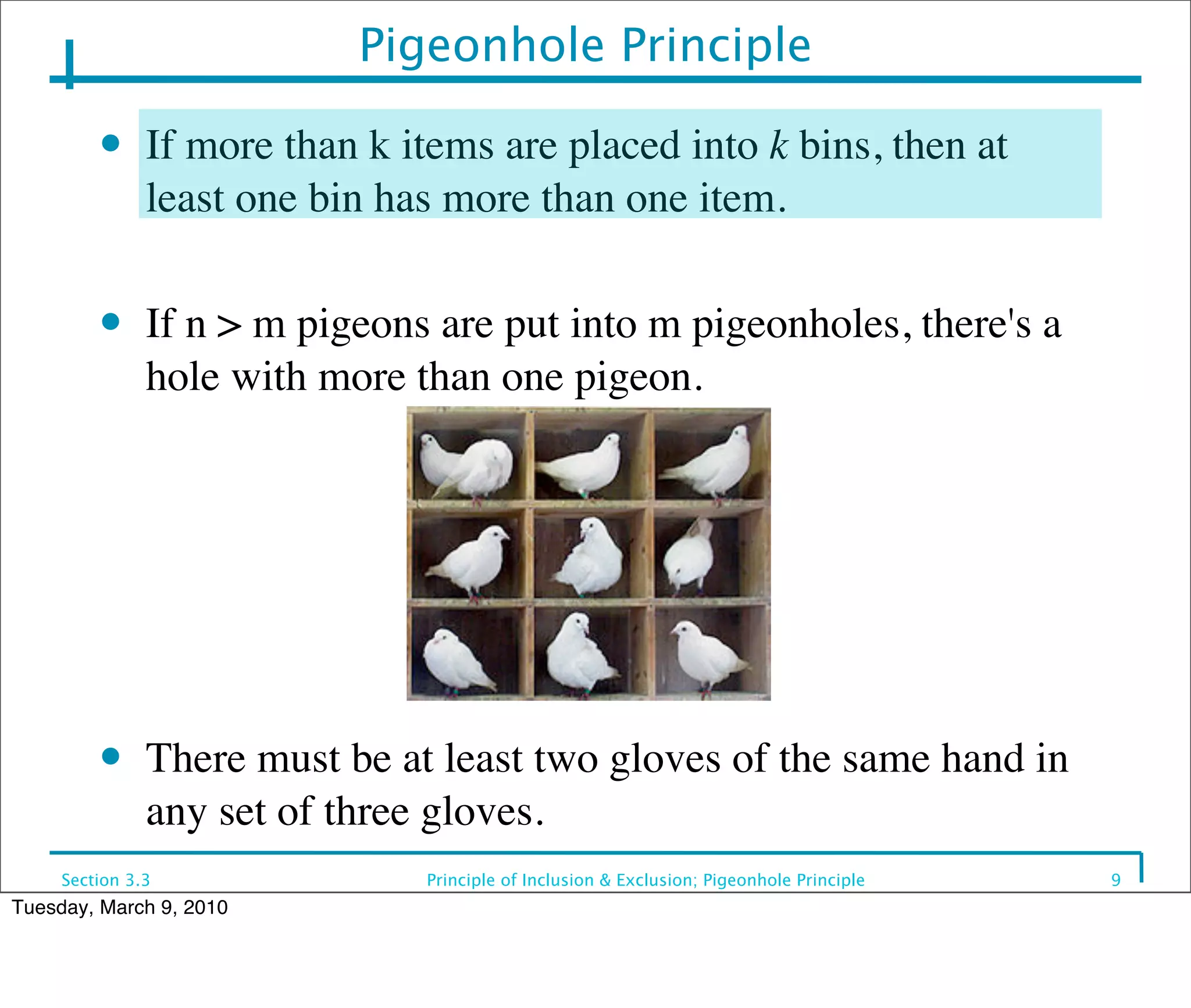 Pigeonhole Principle
         ●     If more than k items are placed into k bins, then at
               least one bin has more than one item.

         ●     If n > m pigeons are put into m pigeonholes, there's a
               hole with more than one pigeon.




         ●     There must be at least two gloves of the same hand in
               any set of three gloves.
     Section 3.3               Principle of Inclusion & Exclusion; Pigeonhole Principle   9
Tuesday, March 9, 2010
 