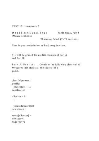 CPSC 131 Homework 2
D e a d l i n e :D e a d l i n e : Wednesday, Feb-8
(MoWe sections)
Thursday, Feb-9 (TuTh sections)
Turn in your submission as hard copy in class.
#1 (will be graded for credit) consists of Part A
and Part B:
Pa r t A :Pa r t A : Consider the following class called
Myscores that stores all the scores for a
game.
class Myscores {
public:
Myscores() { //
constructor
nScores = 0;
}
void addScore(int
newscore) {
score[nScores] =
newscore;
nScores++;
 