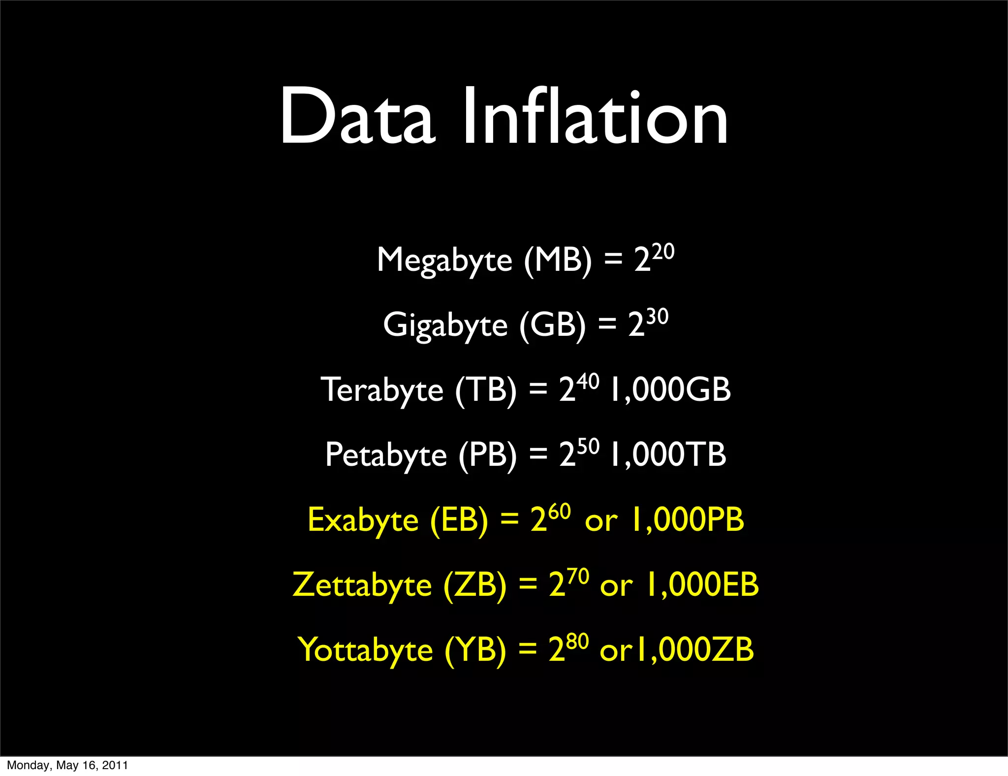 Data Inﬂation
                            Megabyte (MB) = 220
                            Gigabyte (GB) = 230
                        Terabyte (TB) = 240 1,000GB
                         Petabyte (PB) = 250 1,000TB
                       Exabyte (EB) = 260 or 1,000PB
                       Zettabyte (ZB) = 270 or 1,000EB
                       Yottabyte (YB) = 280 or1,000ZB


Monday, May 16, 2011
 