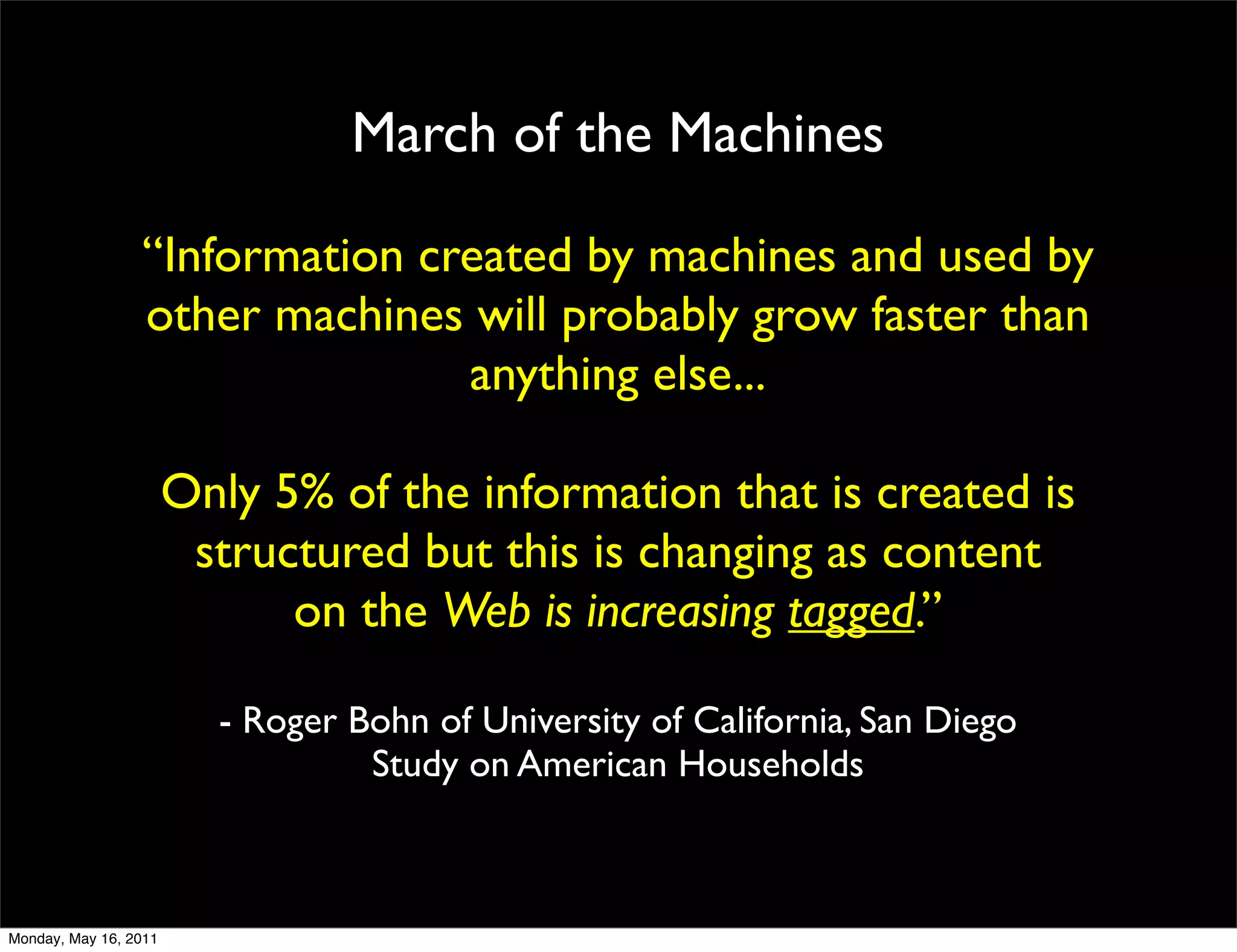 March of the Machines

                 “Information created by machines and used by
                 other machines will probably grow faster than
                                anything else...

                       Only 5% of the information that is created is
                        structured but this is changing as content
                             on the Web is increasing tagged.”

                         - Roger Bohn of University of California, San Diego
                                  Study on American Households



Monday, May 16, 2011
 