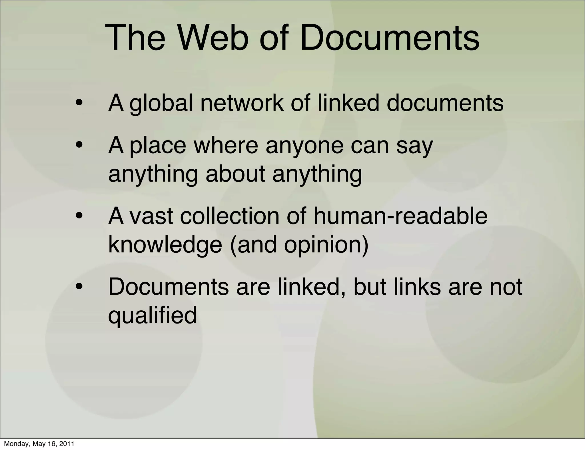The Web of Documents
                   • A global network of linked documents
                   • A place where anyone can say
                       anything about anything
                   • A vast collection of human-readable
                       knowledge (and opinion)
                   • Documents are linked, but links are not
                       qualiﬁed




Monday, May 16, 2011
 