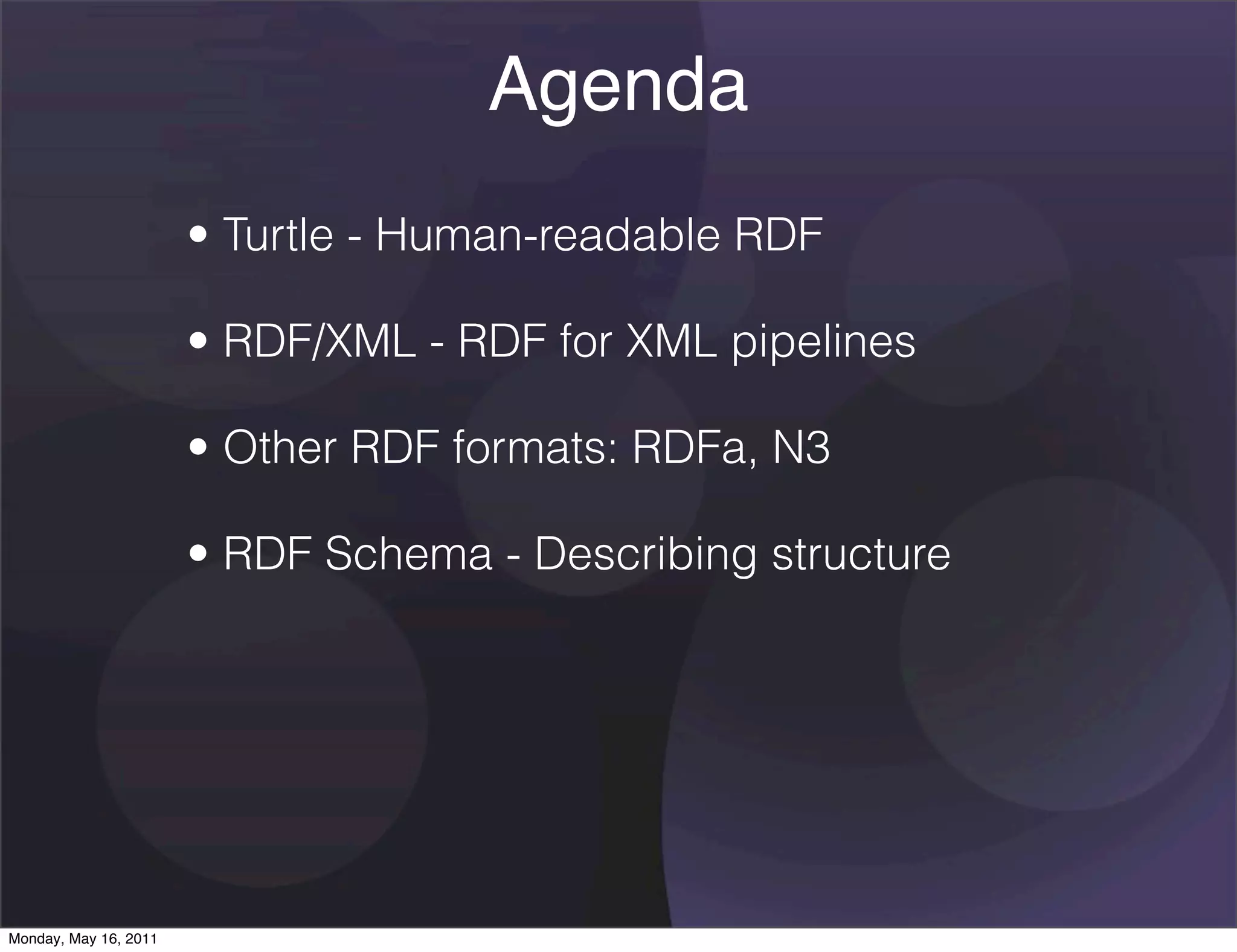 Agenda
                       • Turtle - Human-readable RDF

                       • RDF/XML - RDF for XML pipelines

                       • Other RDF formats: RDFa, N3

                       • RDF Schema - Describing structure




Monday, May 16, 2011
 
