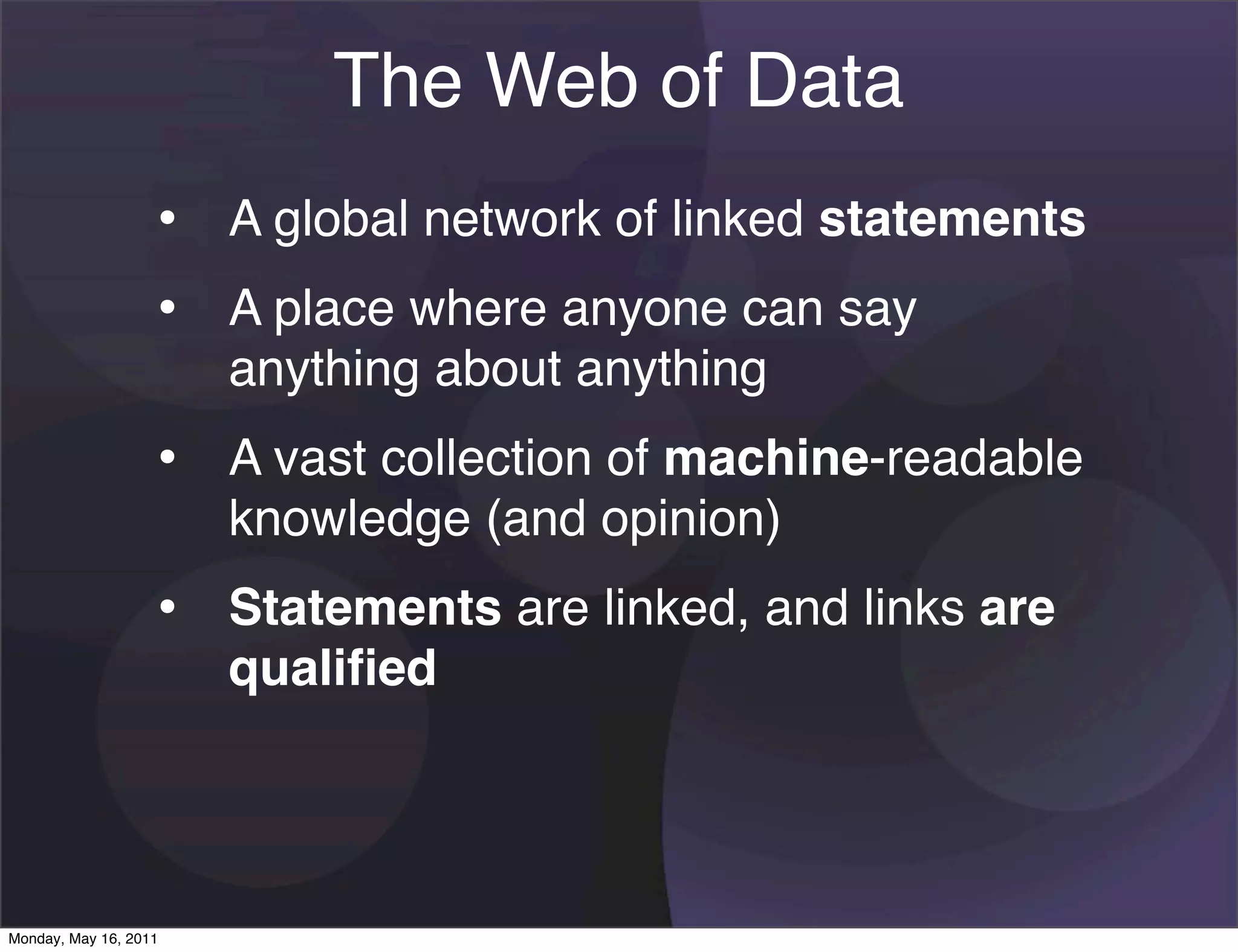 The Web of Data
                   • A global network of linked statements
                   • A place where anyone can say
                       anything about anything
                   • A vast collection of machine-readable
                       knowledge (and opinion)
                   • Statements are linked, and links are
                       qualiﬁed




Monday, May 16, 2011
 