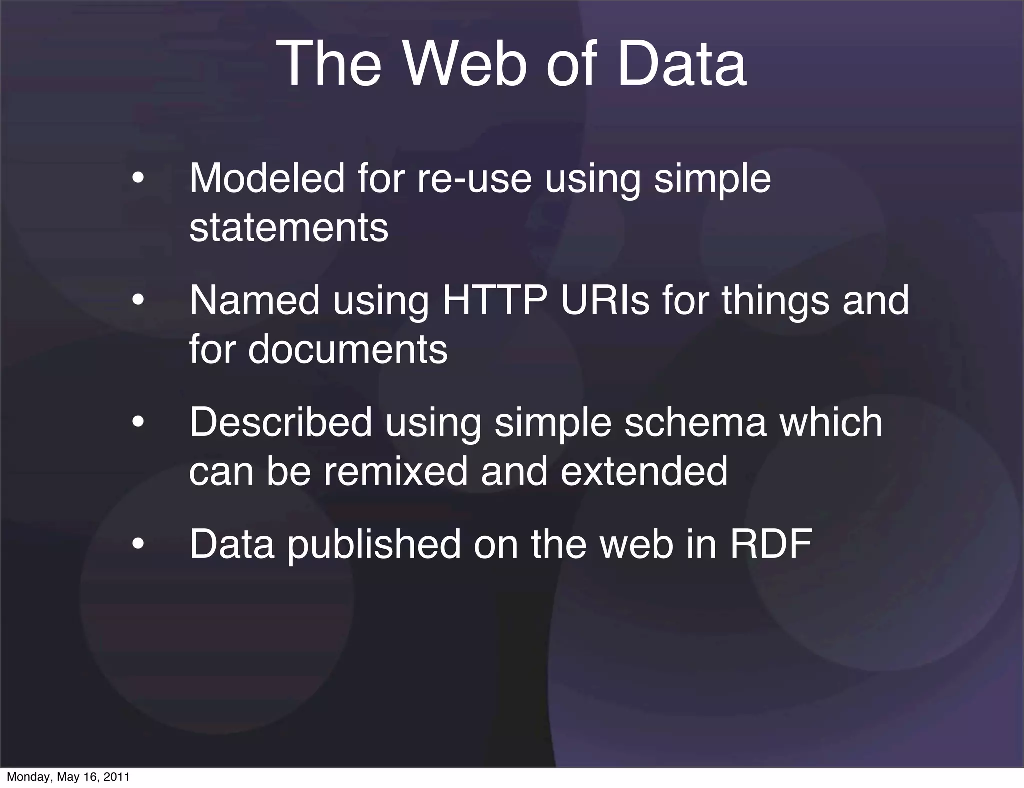 The Web of Data
                   • Modeled for re-use using simple
                       statements
                   • Named using HTTP URIs for things and
                       for documents
                   • Described using simple schema which
                       can be remixed and extended
                   • Data published on the web in RDF



Monday, May 16, 2011
 