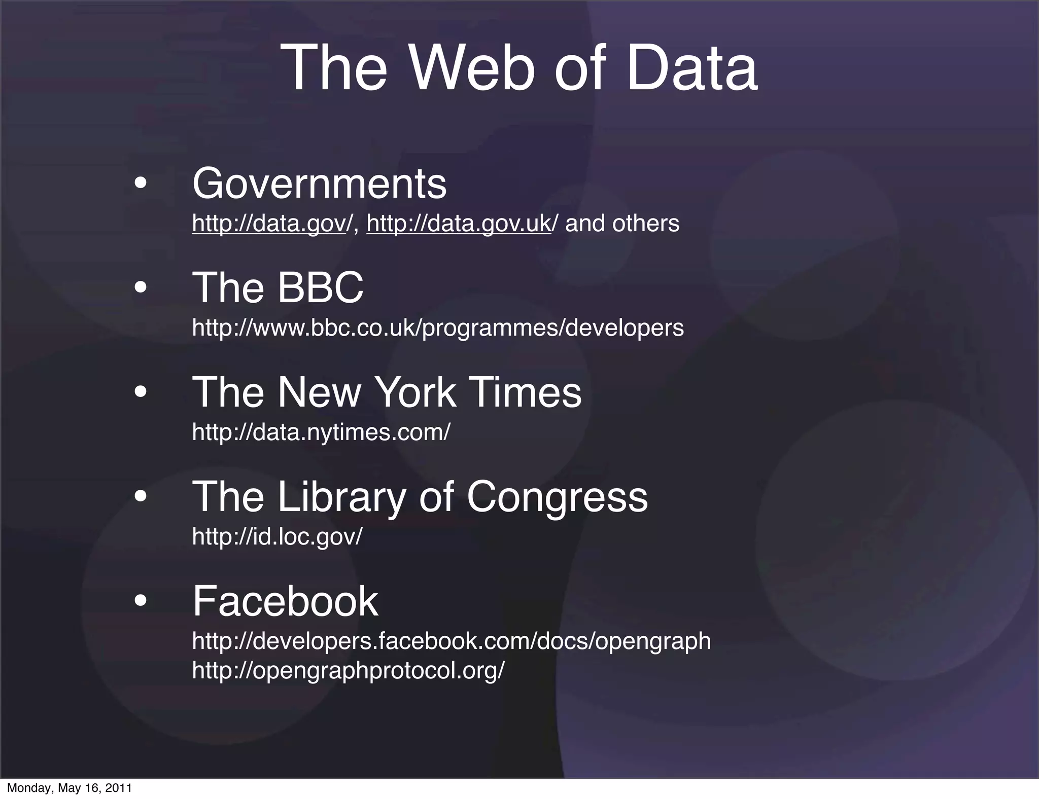 The Web of Data
                   • Governments
                       http://data.gov/, http://data.gov.uk/ and others


                   • The BBC
                       http://www.bbc.co.uk/programmes/developers


                   • The New York Times
                       http://data.nytimes.com/


                   • The Library of Congress
                       http://id.loc.gov/


                   • Facebook
                       http://developers.facebook.com/docs/opengraph
                       http://opengraphprotocol.org/



Monday, May 16, 2011
 