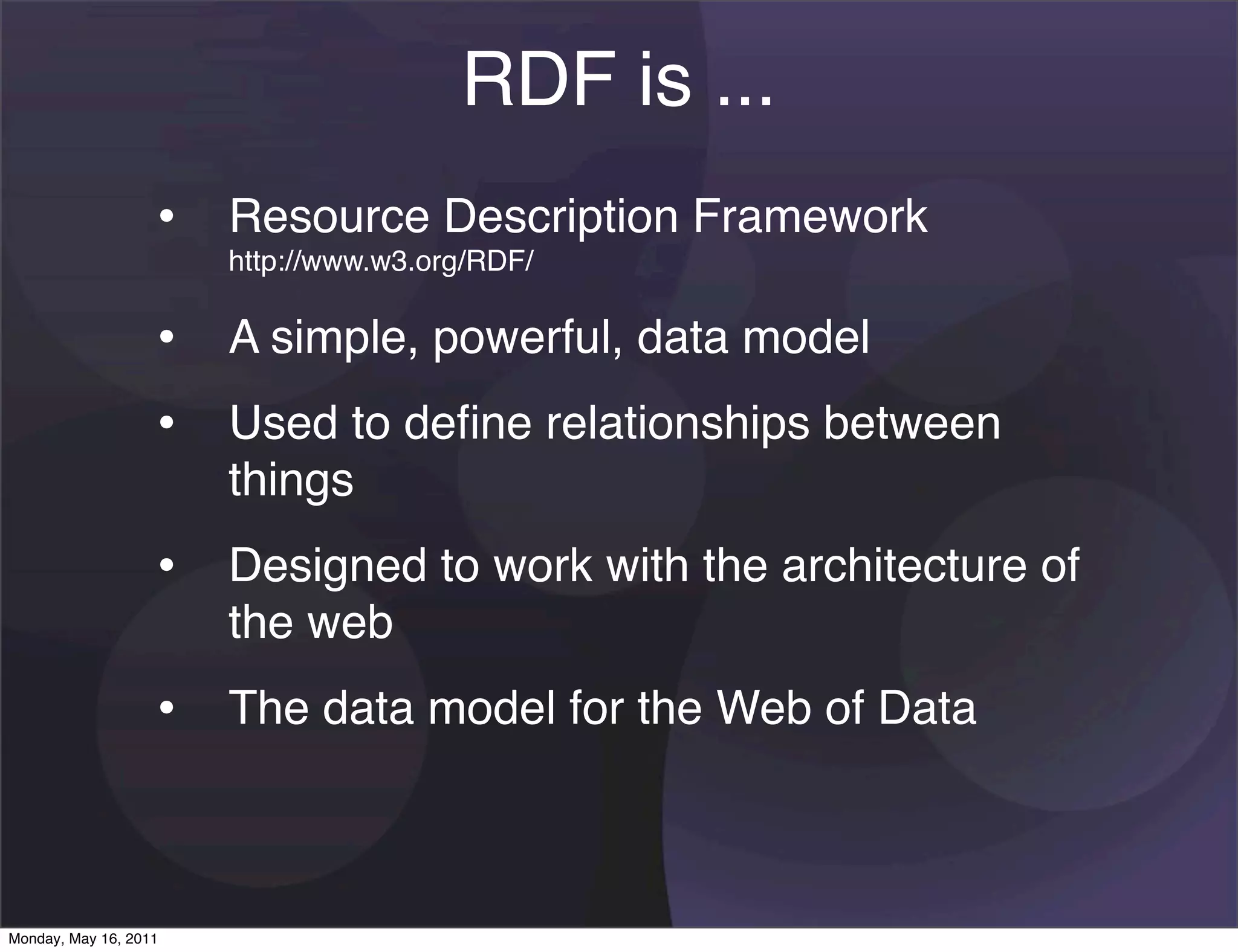 RDF is ...
                   • Resource Description Framework
                       http://www.w3.org/RDF/

                   • A simple, powerful, data model
                   • Used to deﬁne relationships between
                       things
                   • Designed to work with the architecture of
                       the web
                   • The data model for the Web of Data


Monday, May 16, 2011
 