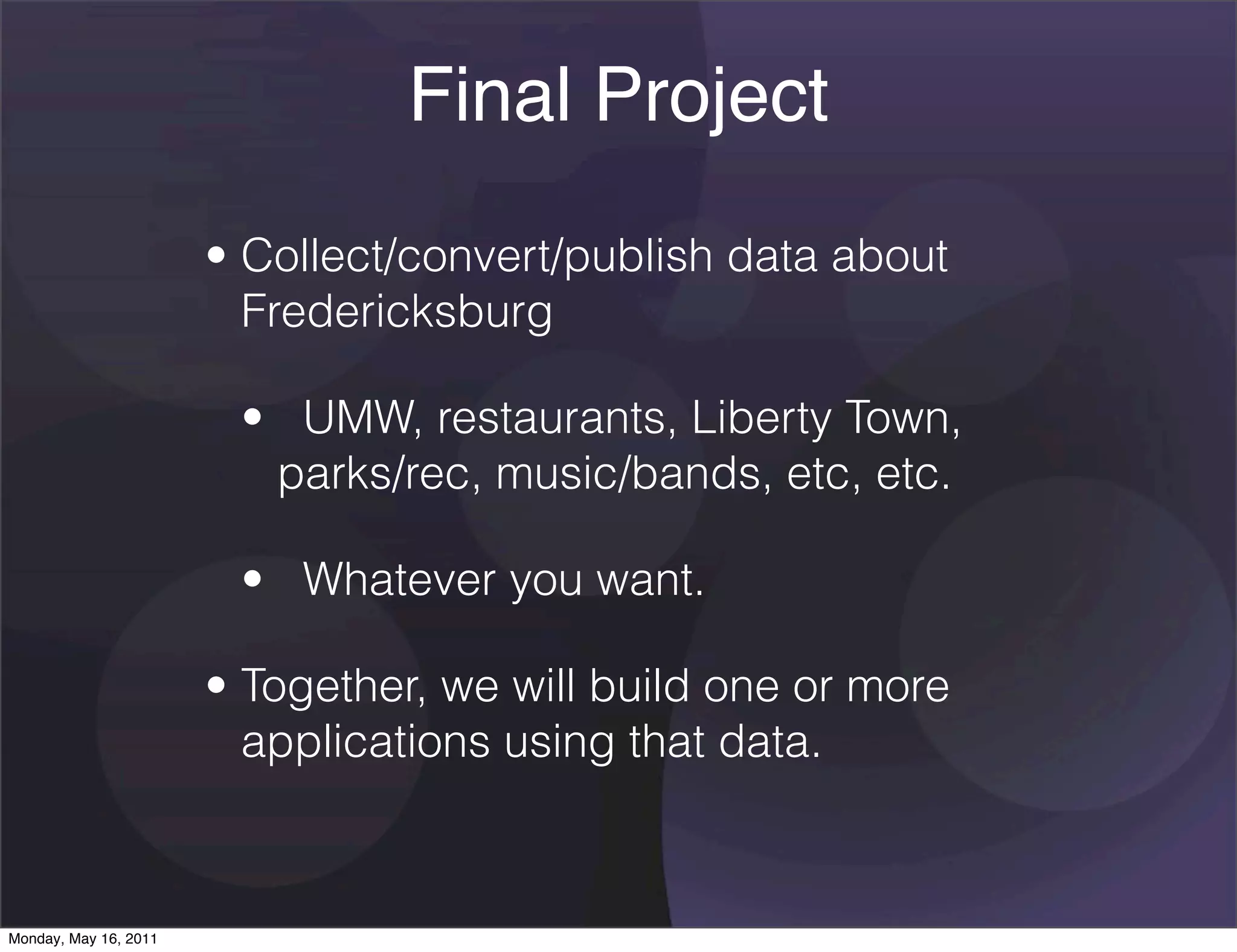 Final Project
                       • Collect/convert/publish data about
                         Fredericksburg

                        •   UMW, restaurants, Liberty Town,
                          parks/rec, music/bands, etc, etc.

                        •   Whatever you want.

                       • Together, we will build one or more
                         applications using that data.



Monday, May 16, 2011
 