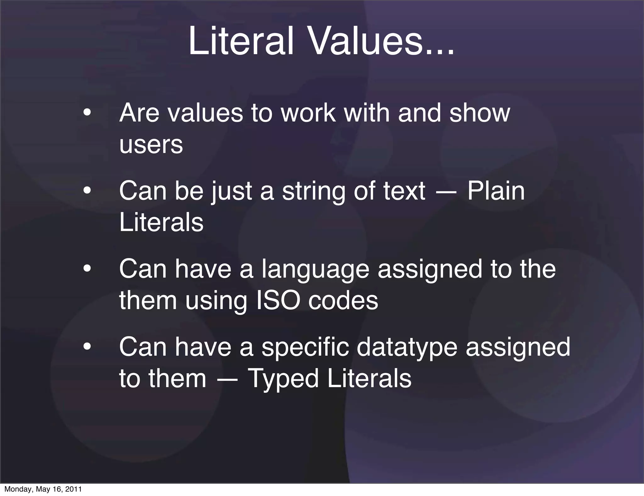 Literal Values...
                   • Are values to work with and show
                       users
                   • Can be just a string of text — Plain
                       Literals
                   • Can have a language assigned to the
                       them using ISO codes
                   • Can have a speciﬁc datatype assigned
                       to them — Typed Literals


Monday, May 16, 2011
 
