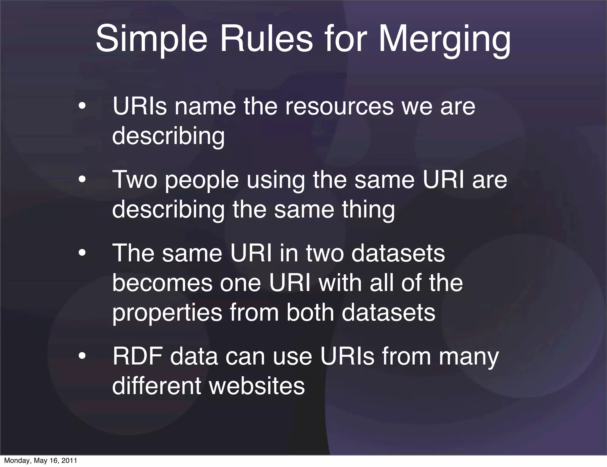 Simple Rules for Merging
                   • URIs name the resources we are
                       describing
                   • Two people using the same URI are
                       describing the same thing
                   • The same URI in two datasets
                       becomes one URI with all of the
                       properties from both datasets
                   • RDF data can use URIs from many
                       different websites

Monday, May 16, 2011
 