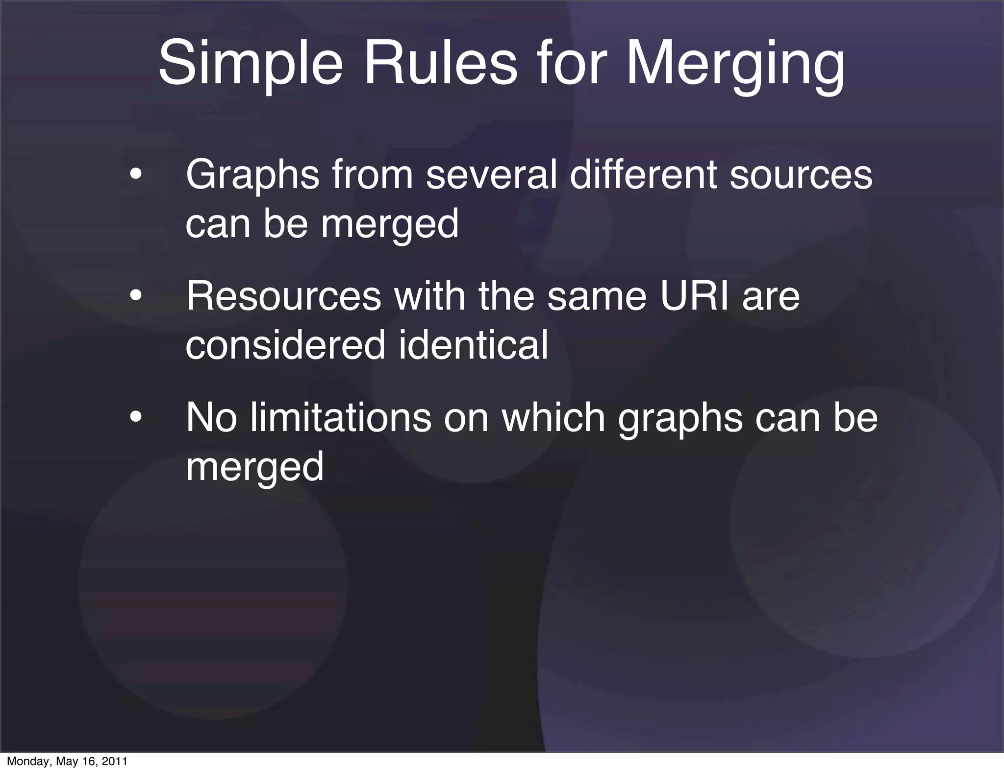 Simple Rules for Merging
                   • Graphs from several different sources
                       can be merged
                   • Resources with the same URI are
                       considered identical
                   • No limitations on which graphs can be
                       merged




Monday, May 16, 2011
 