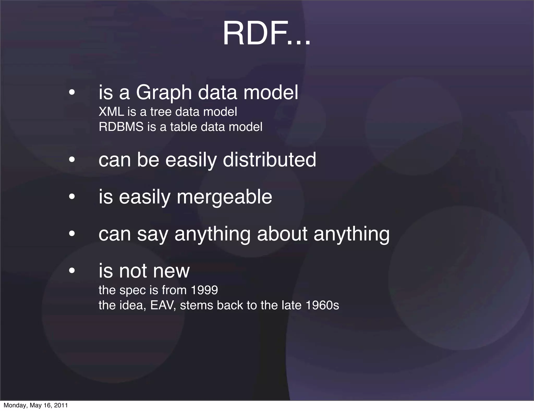 RDF...
                   • is a Graph data model
                       XML is a tree data model
                       RDBMS is a table data model

                   •   can be easily distributed
                   •   is easily mergeable
                   •   can say anything about anything
                   •   is not new
                       the spec is from 1999
                       the idea, EAV, stems back to the late 1960s




Monday, May 16, 2011
 