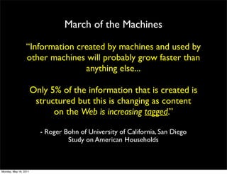 March of the Machines

                 “Information created by machines and used by
                 other machines will probably grow faster than
                                anything else...

                       Only 5% of the information that is created is
                        structured but this is changing as content
                             on the Web is increasing tagged.”

                         - Roger Bohn of University of California, San Diego
                                  Study on American Households



Monday, May 16, 2011
 