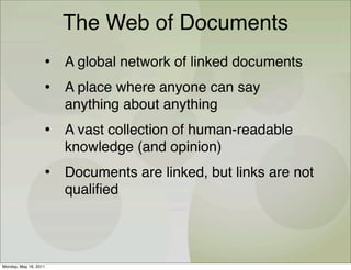The Web of Documents
                   • A global network of linked documents
                   • A place where anyone can say
                       anything about anything
                   • A vast collection of human-readable
                       knowledge (and opinion)
                   • Documents are linked, but links are not
                       qualiﬁed




Monday, May 16, 2011
 