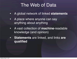 The Web of Data
                   • A global network of linked statements
                   • A place where anyone can say
                       anything about anything
                   • A vast collection of machine-readable
                       knowledge (and opinion)
                   • Statements are linked, and links are
                       qualiﬁed




Monday, May 16, 2011
 