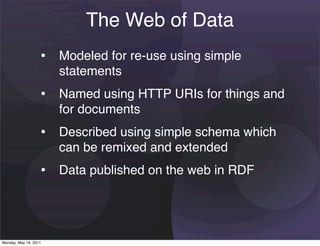 The Web of Data
                   • Modeled for re-use using simple
                       statements
                   • Named using HTTP URIs for things and
                       for documents
                   • Described using simple schema which
                       can be remixed and extended
                   • Data published on the web in RDF



Monday, May 16, 2011
 