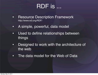 RDF is ...
                   • Resource Description Framework
                       http://www.w3.org/RDF/

                   • A simple, powerful, data model
                   • Used to deﬁne relationships between
                       things
                   • Designed to work with the architecture of
                       the web
                   • The data model for the Web of Data


Monday, May 16, 2011
 