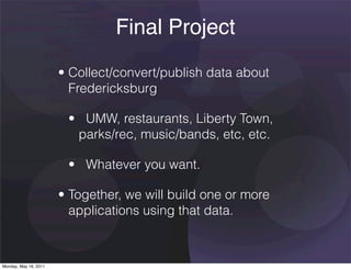 Final Project
                       • Collect/convert/publish data about
                         Fredericksburg

                        •   UMW, restaurants, Liberty Town,
                          parks/rec, music/bands, etc, etc.

                        •   Whatever you want.

                       • Together, we will build one or more
                         applications using that data.



Monday, May 16, 2011
 
