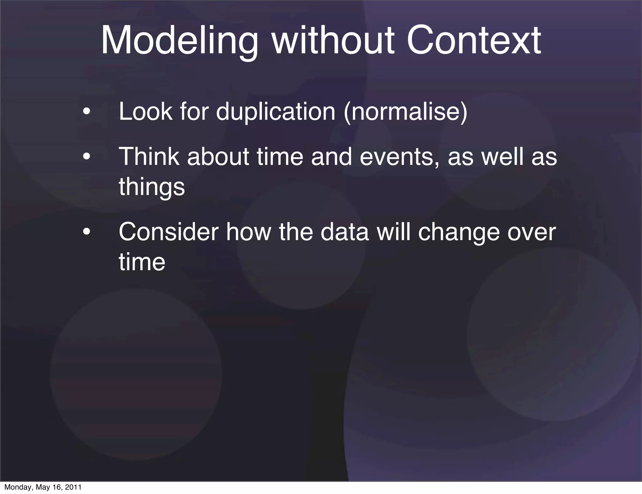 Modeling without Context
                   • Look for duplication (normalise)
                   • Think about time and events, as well as
                       things
                   • Consider how the data will change over
                       time




Monday, May 16, 2011
 