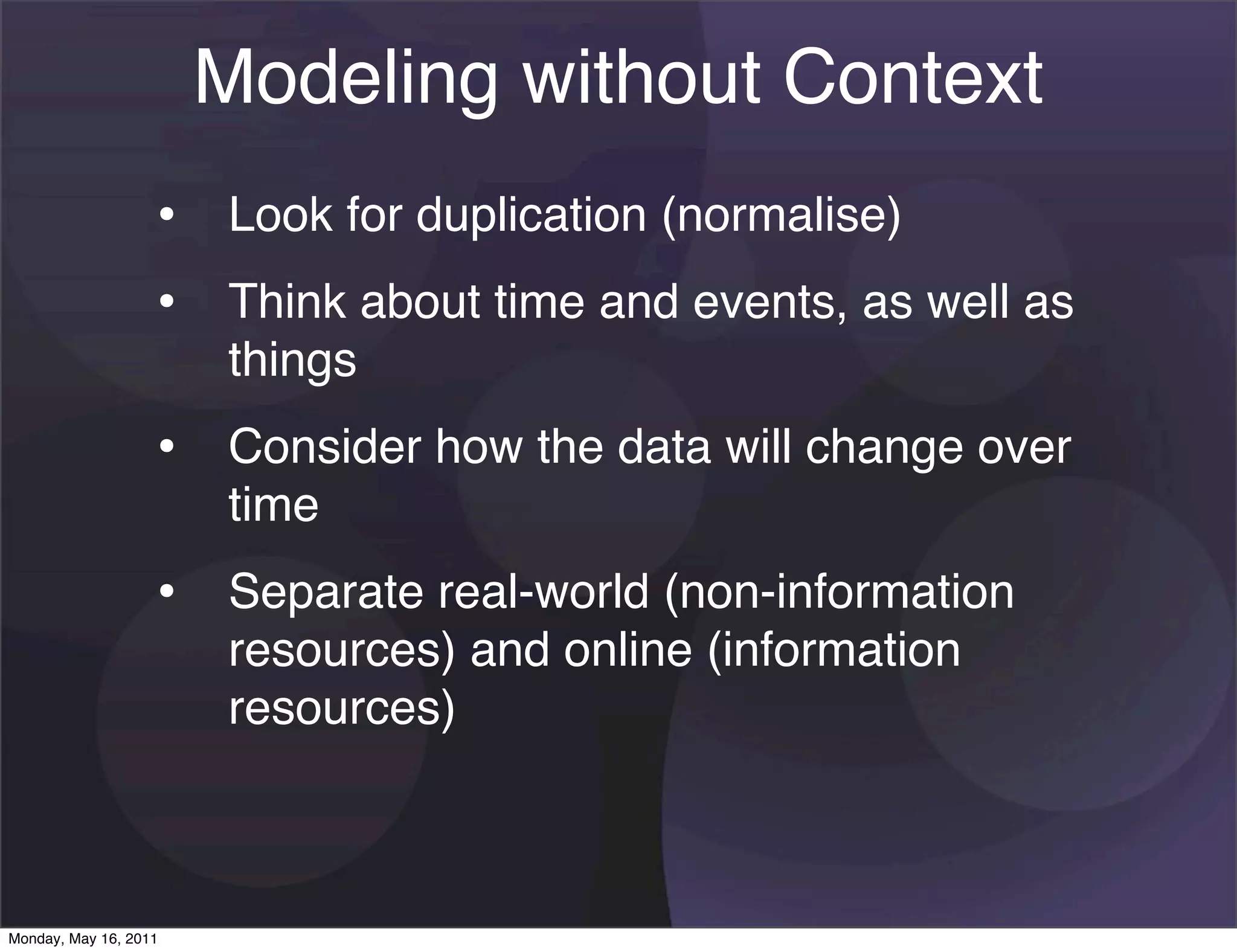 Modeling without Context
                   • Look for duplication (normalise)
                   • Think about time and events, as well as
                       things
                   • Consider how the data will change over
                       time
                   • Separate real-world (non-information
                       resources) and online (information
                       resources)



Monday, May 16, 2011
 