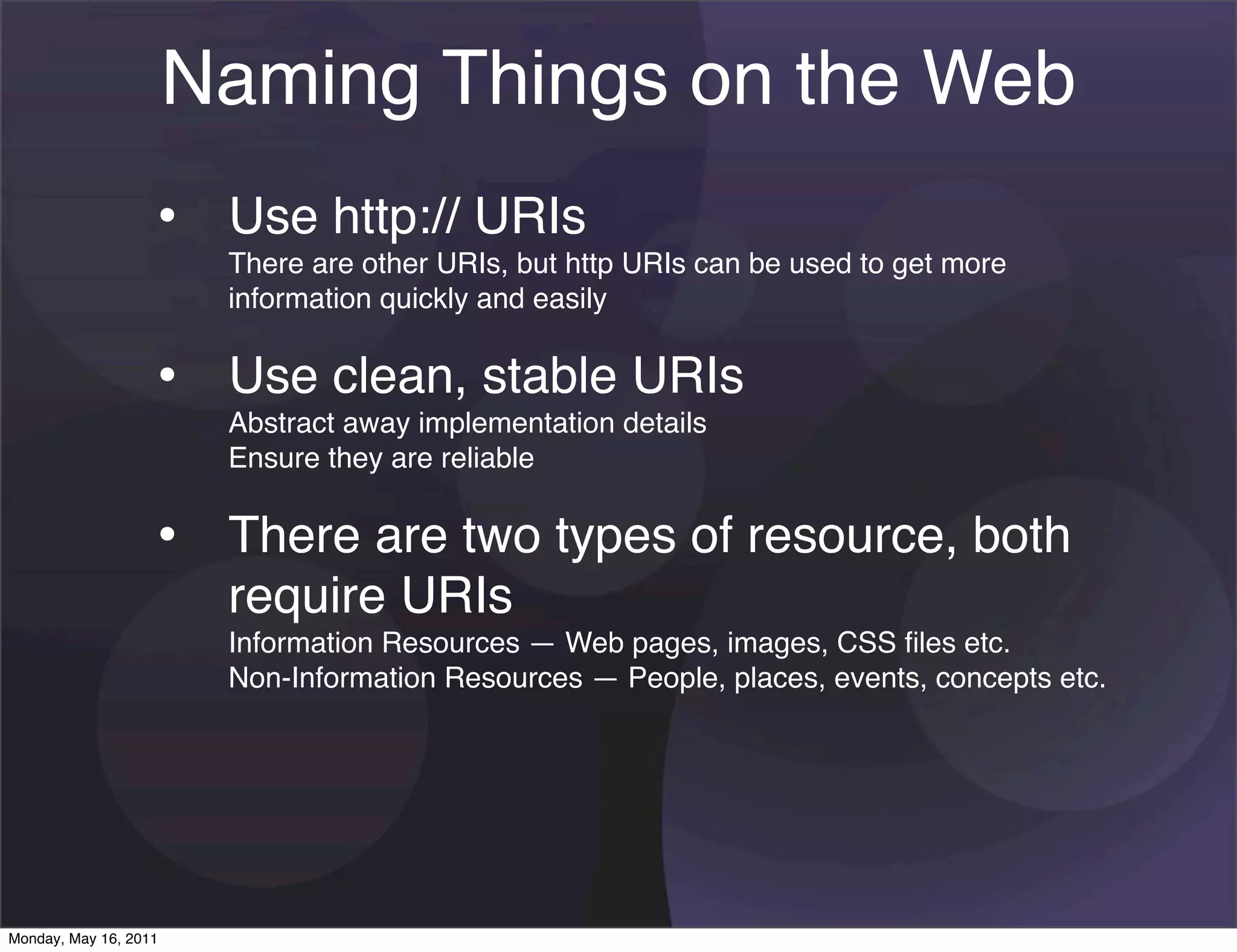 Naming Things on the Web
                   • Use http:// URIs
                        There are other URIs, but http URIs can be used to get more
                        information quickly and easily


                   • Use clean, stable URIs
                        Abstract away implementation details
                        Ensure they are reliable


                   • There are two types of resource, both
                        require URIs
                        Information Resources — Web pages, images, CSS ﬁles etc.
                        Non-Information Resources — People, places, events, concepts etc.




Monday, May 16, 2011
 