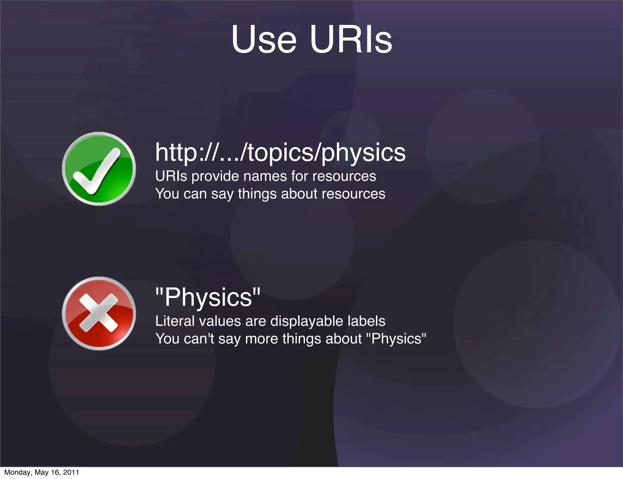 Use URIs

                       http://.../topics/physics
                       URIs provide names for resources
                       You can say things about resources




                       "Physics"
                       Literal values are displayable labels
                       You can't say more things about "Physics"




Monday, May 16, 2011
 