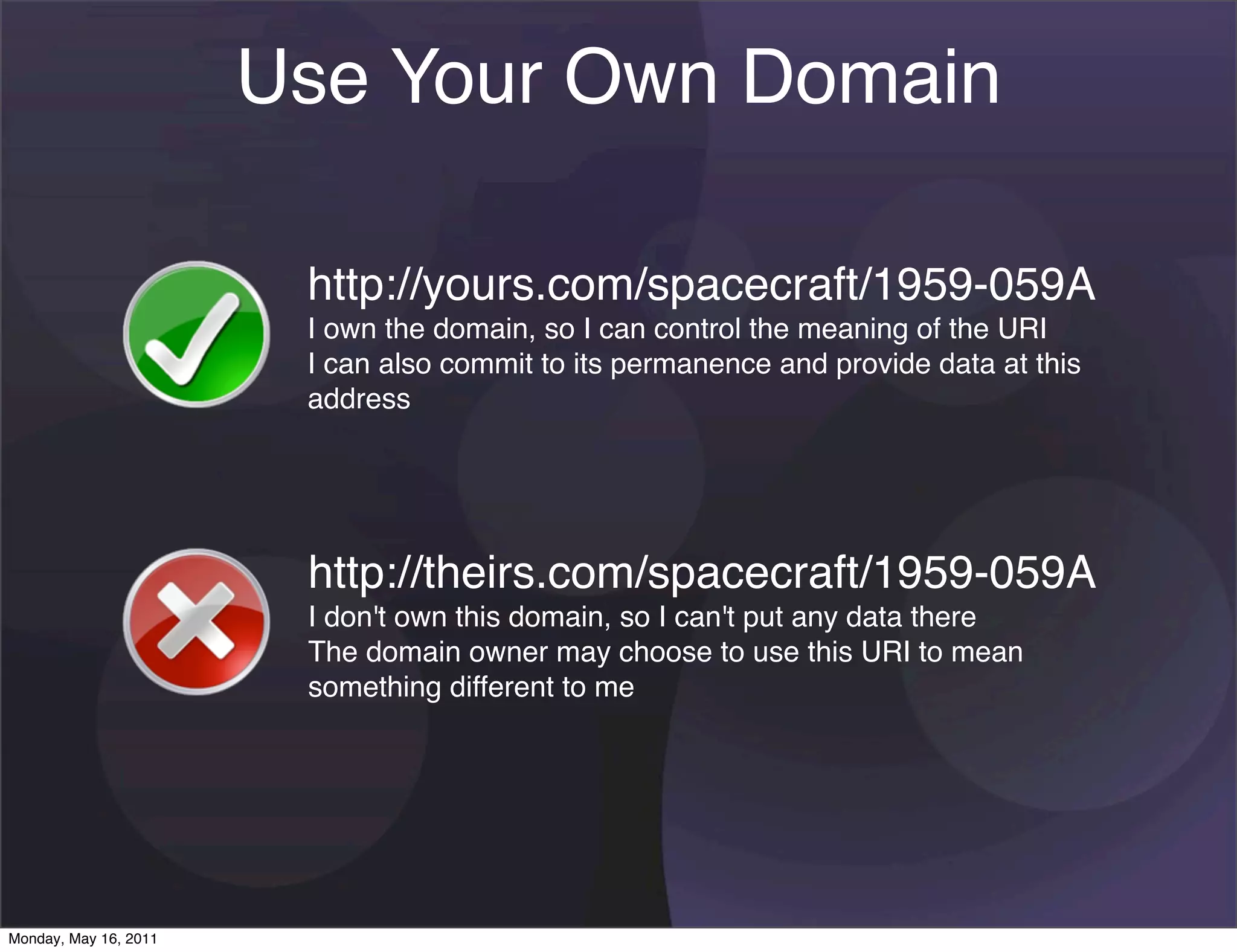 Use Your Own Domain

                        http://yours.com/spacecraft/1959-059A
                        I own the domain, so I can control the meaning of the URI
                        I can also commit to its permanence and provide data at this
                        address




                        http://theirs.com/spacecraft/1959-059A
                        I don't own this domain, so I can't put any data there
                        The domain owner may choose to use this URI to mean
                        something different to me




Monday, May 16, 2011
 