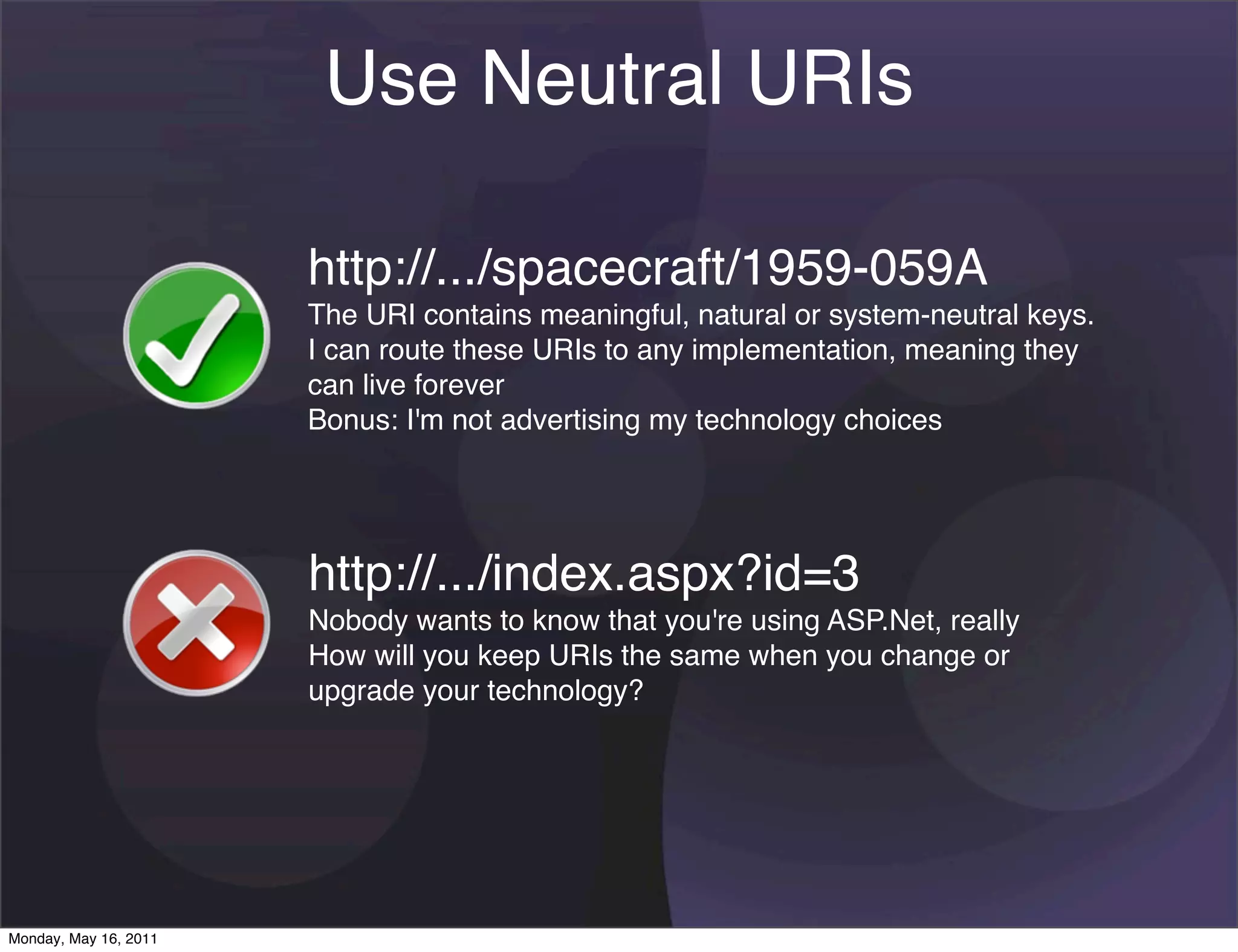 Use Neutral URIs

                       http://.../spacecraft/1959-059A
                       The URI contains meaningful, natural or system-neutral keys.
                       I can route these URIs to any implementation, meaning they
                       can live forever
                       Bonus: I'm not advertising my technology choices




                       http://.../index.aspx?id=3
                       Nobody wants to know that you're using ASP.Net, really
                       How will you keep URIs the same when you change or
                       upgrade your technology?




Monday, May 16, 2011
 