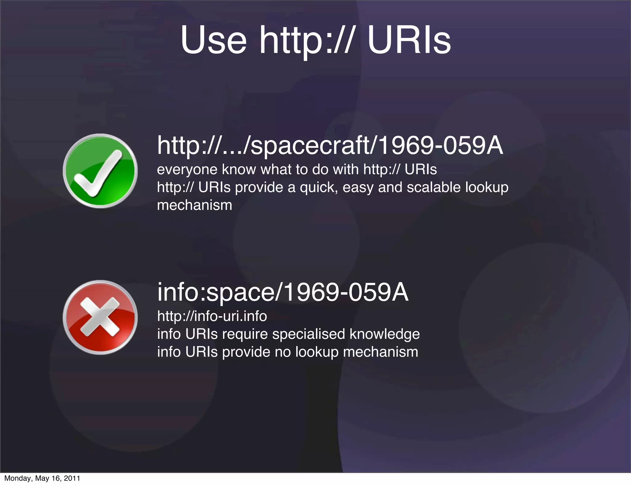 Use http:// URIs

                       http://.../spacecraft/1969-059A
                       everyone know what to do with http:// URIs
                       http:// URIs provide a quick, easy and scalable lookup
                       mechanism




                       info:space/1969-059A
                       http://info-uri.info
                       info URIs require specialised knowledge
                       info URIs provide no lookup mechanism




Monday, May 16, 2011
 
