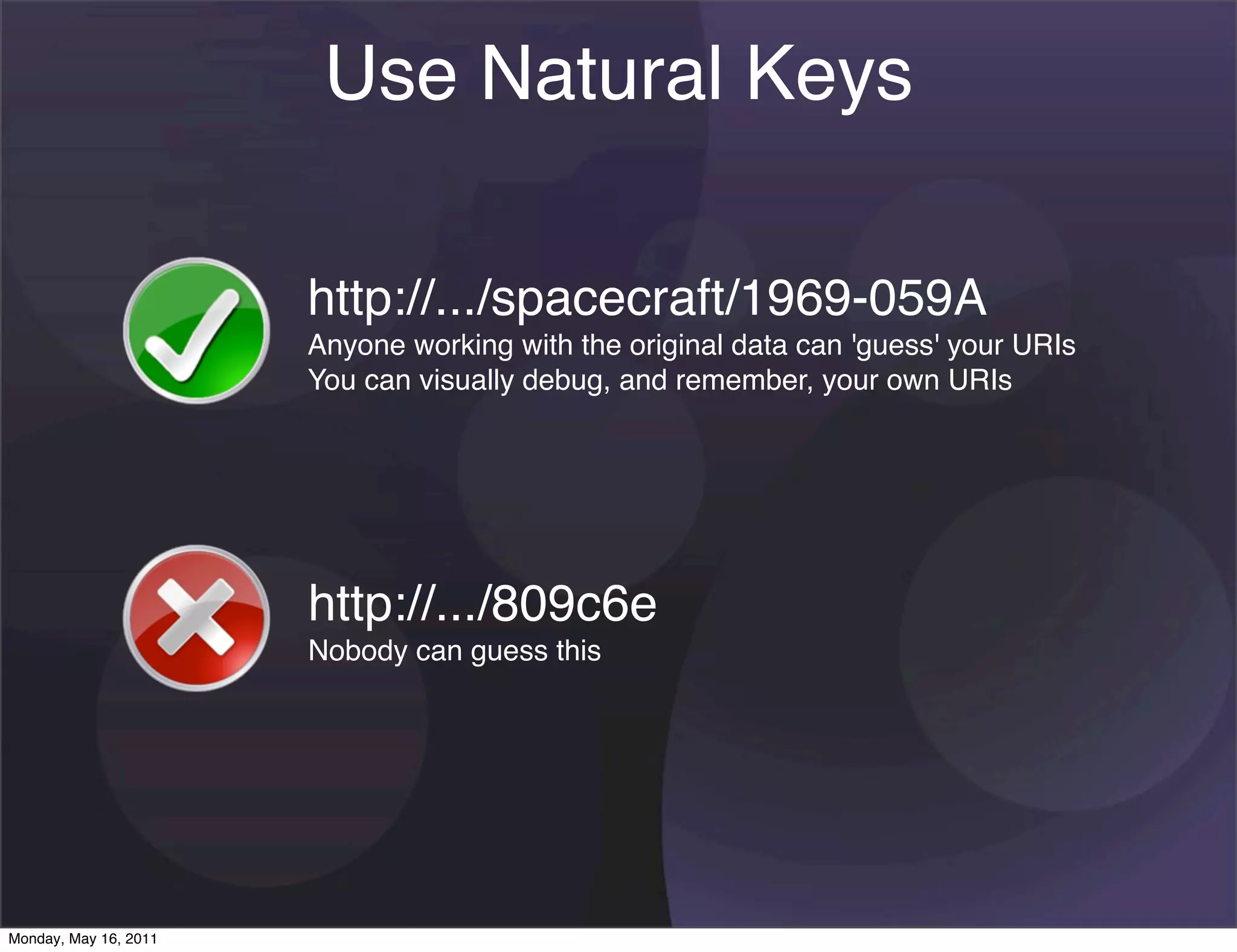 Use Natural Keys

                       http://.../spacecraft/1969-059A
                       Anyone working with the original data can 'guess' your URIs
                       You can visually debug, and remember, your own URIs




                       http://.../809c6e
                       Nobody can guess this




Monday, May 16, 2011
 