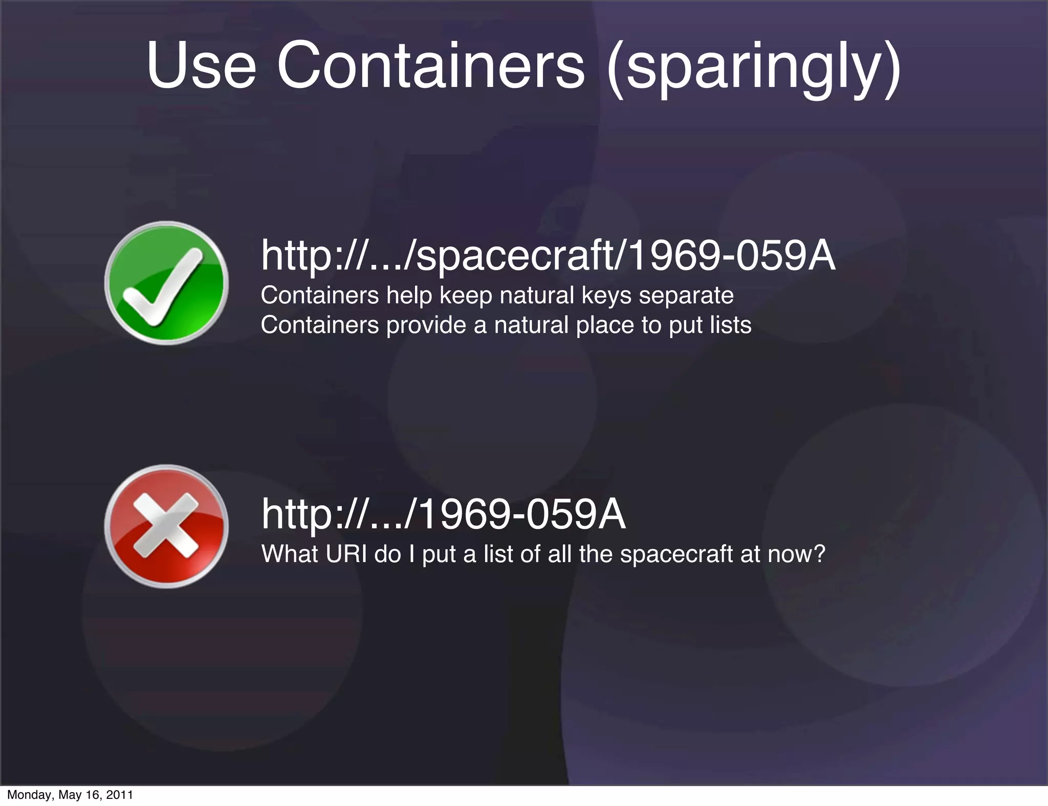 Use Containers (sparingly)

                          http://.../spacecraft/1969-059A
                          Containers help keep natural keys separate
                          Containers provide a natural place to put lists




                           http://.../1969-059A
                           What URI do I put a list of all the spacecraft at now?




Monday, May 16, 2011
 