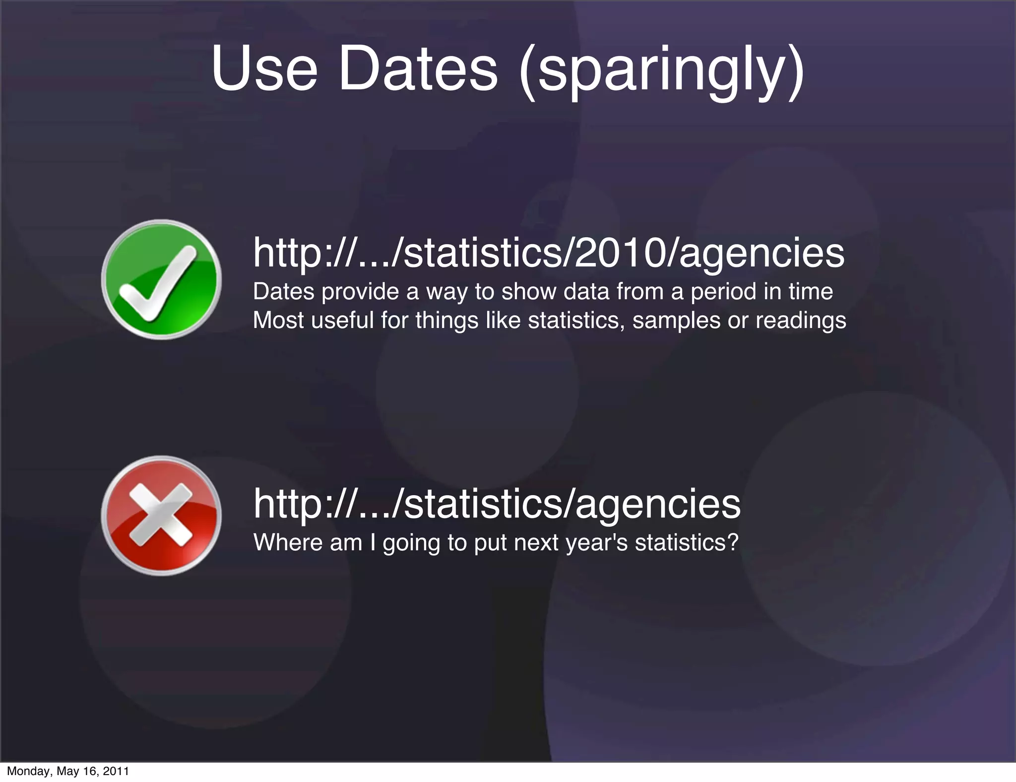 Use Dates (sparingly)

                        http://.../statistics/2010/agencies
                        Dates provide a way to show data from a period in time
                        Most useful for things like statistics, samples or readings




                        http://.../statistics/agencies
                        Where am I going to put next year's statistics?




Monday, May 16, 2011
 